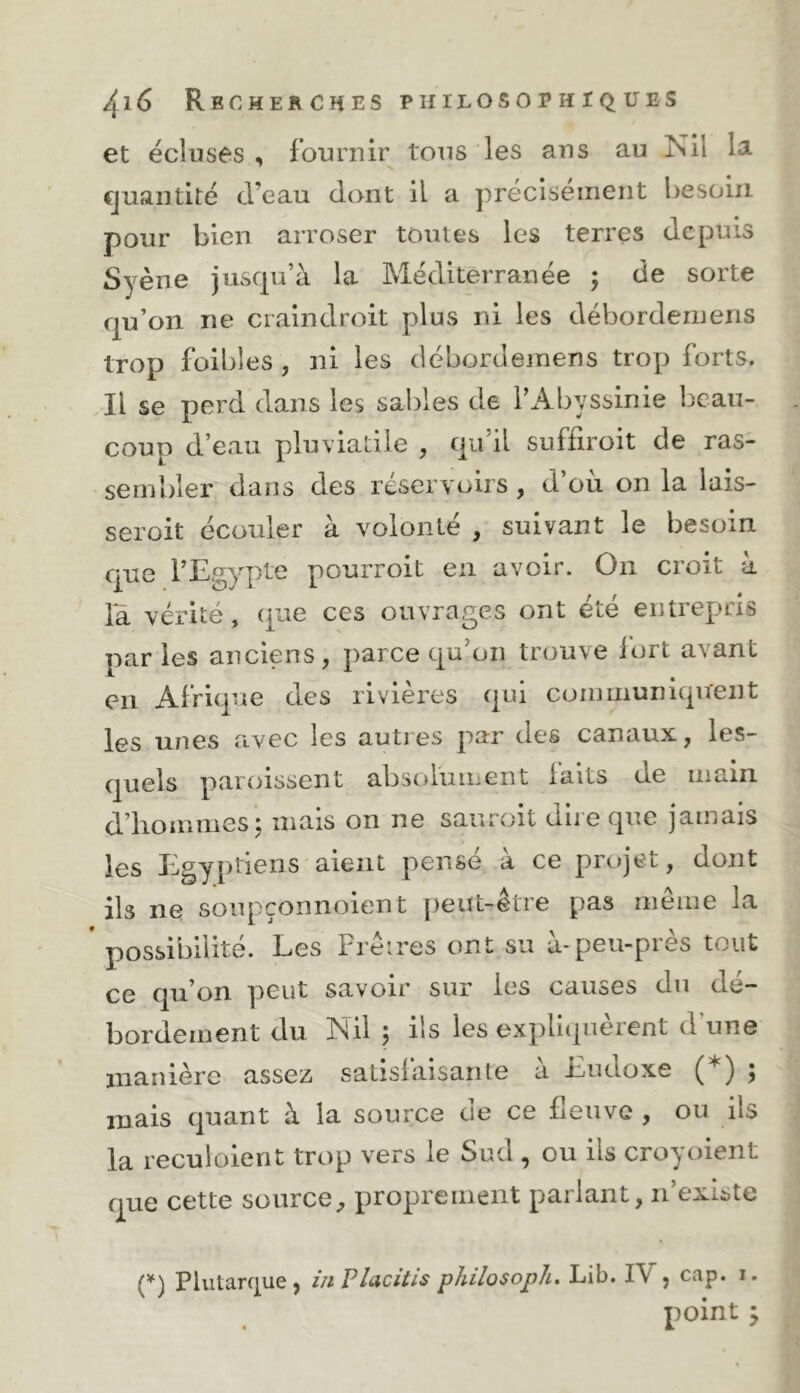 et écluses , fournir tous les ans au Nil la cjuaiitité d’eau dont il a précisément besoin pour bien arroser toutes les terres depuis Syène jusfju’à la Méditerranée ; de sorte qu’on ne craindroit plus ni les débordernens trop foibles , ni les débordernens trop forts. Il se perd dans les sables de l’Abyssinie beau- coup d’eau pluviatile , qii il suffiroit de ras- sembler dans des réservoirs , d’ou on la lais- seroit écouler à volonté , suivant le besoin que l’Egypte pourroit en avoir. On croit à la vérité, que ces ouvrages ont été entrepris paries anciens, parce qu’on trouve fort avant en Afrique des rivières qui conmiuniquent les unes avec les autres par des canaux, les- quels paioissent absolument faits de inaiii d’hommes'; mais on ne saiiroit dire que jamais les Egyptiens aient pense a ce projet, dont ils ne soiipçonnoicnt [)eut-etre pas meme la possibilité. Les Frèires ont su à-peu-près tout ce qu’on peut savoir sur les causes du dé- bordement du Nil ; iis les expliquèrent d’une manière assez satisfaisante à Eudoxe (*) ; mais quant à la source de ce fleuve , ou ils la reculoient trop vers le Sud , ou ils croyoient que cette source^ proprement parlant, n’existe (^) Plutarque , inPlacitis philosopha Lib. IV, cap. i. point j
