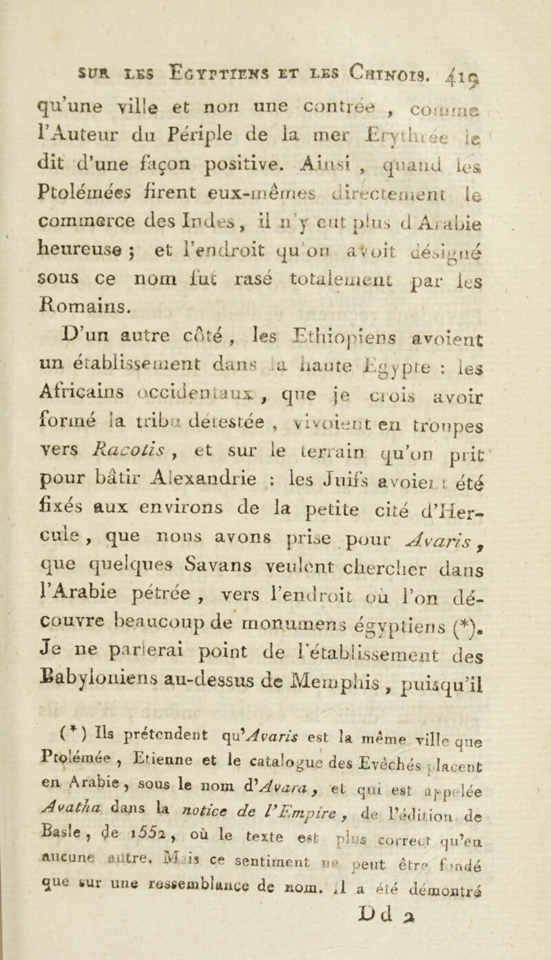 qu’une ville et non une contrée , coimtie l’Auteur du Périple de la mer Erytluée le dit d’une fliçon positive. Ainsi , cpiand ies Ptolémées firent eux-inêrnes directement le commerce des Indes , U n’y eut plus d Aj abie heureuse 5 et l’endroit qu’on a Voit Jésl^rié sous ce nom lut rasé totalement par les Romains. D’un autre coté , les Ethiopiens avoient un établissement dans ;a haute Egypte : les Africains occideoiaux , que je ci ois avoir formé ia tribu detestée , vlvoient en troupes vers Racotis , et sur le terrain qu’on prit pour bâtir Alexandrie : les Jnü's avoieri été fixés aux environs de la petite cité d’Her- cule f nous avons prise pijur •^vajvs y que quelques Savans veulent clierclier dans l’Arabie pétrée , vers l’endroit ou l’on dé- couvre beaucoup de rrionumens égyptiens Je ne p.irierai point de i etablissement des Babyloniens au-dessus de Memphis , puisqu’il (*) (*) Ils prétendent qu’^ram est la même ville que PtQlémée , Etienne et le catalogue des Evêchés placent en Arabie, sous le nom à'^Avara, et qui est appelée Avatha dans la notice de R Empire , de Pédinoii. de Basic, de i552, où le texte est plus correct qu’en aucune aütre. Mjjs ce sentiment ne peut être hmdé que sur une ressemblance de nom. A a élé démontré D d a