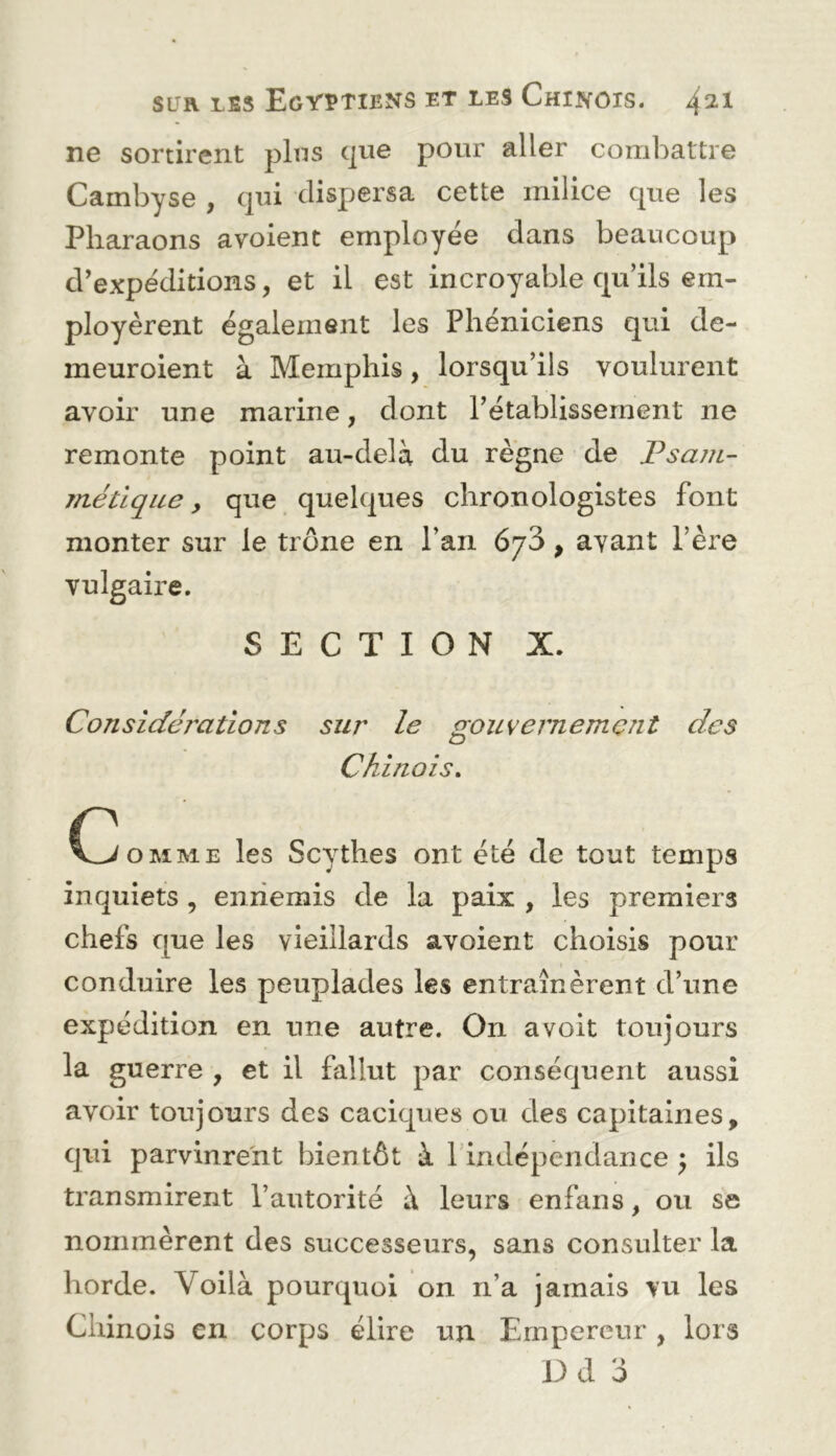 ne sortirent pins c]ue pour aller combattre Cambyse , (]ui dispersa cette milice que les Pharaons avoienc employée dans beaucoup d’expéditions, et il est incroyable qu’ils em- ployèrent également les Phéniciens qui de- meuroient à Memphis, lorsqu’ils voulurent avoir une marine, dont l’établissement ne remonte point au-delà du règne de JPsajii- métique, que quelques chronologistes font monter sur le trône en l’an 673, avant Père vulgaire. SECTION X. Considérations sur le gouvernement des Chinois, C^OMME les Scythes ont été de tout temps inquiets , eniiemis de la paix , les premiers chefs que les vieillards avoient choisis pour conduire les peuplades les entraînèrent d’une expédition en une autre. On a voit toujours la guerre , et il fallut par conséquent aussi avoir toujours des caciques ou des capitaines, qui parvinrent bientôt à l'indépendance ^ ils transmirent l’autorité à leurs enfans, ou se nommèrent des successeurs, sans consulter la horde. Voilà pourquoi on n’a jamais vu les Chinois en corps élire un Empereur , lors Dd 3