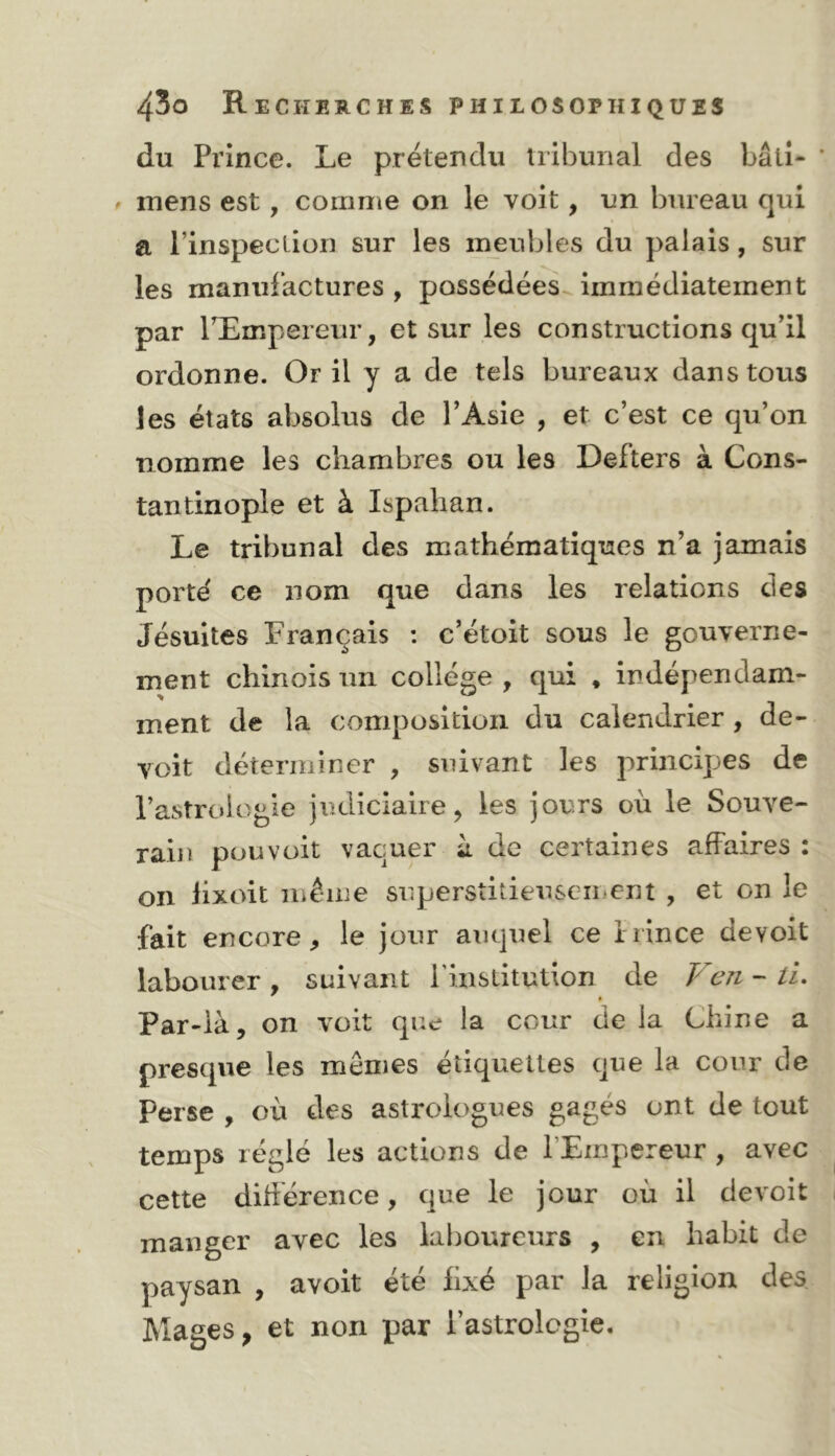 du Prince. Le prétendu tribunal des bâti- mens est, coumie on le voit, un bureau qui a l’inspeclion sur les meubles du palais, sur les manufactures , possédées immédiatement par PEmpereur, et sur les constructions qu’il ordonne. Or il y a de tels bureaux dans tous les états absolus de l’Asie , et c’est ce qu’on nomme les chambres ou les Defters à Cons- tantinople et à Ispahan. Le tribunal des mathématiques n’a jamais porté ce nom que dans les relations des Jésuites Français : c’étoit sous le gouverne- ment chinois un collège , qui , indépendam- ment de la composition du calendrier , de- voit déterminer , suivant les principes de l’astrologie judiciaire, les jours où le Souve- rain pou voit vaquer à de certaines affaires : on lixoit même superstitieusGii»cnt , et on le fait encore, le jour auquel ce irince devoit labourer , suivant rinstitution de Ven - /i. Par-là, on voit que la cour de la Chine a presque les memes étiquettes que la cour de Perse , où des astrologues gagés ont de tout temps réglé les actions de l’Empereur , avec cette dihérence, que le jour où il devoit manger avec les laboureurs , en habit de paysan , avoit été iixé par la religion des Mages, et non par l’astrolcgie.