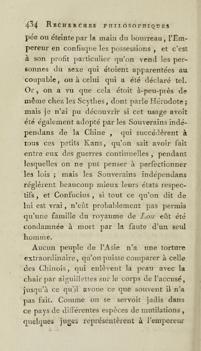 pée OU éteinte par la main du bourreau, TEm- pereur en confiscpie les possessions , et c’est à son profit particulier cpi’on vend les per- sonnes du sexe qui étoient apparentées au coupable, ou à celui qui a été déclaré tel. Or, on a vu que cela étoit à-peu-près de même chez les Scythes, dont parle Hérodote ; mais je n’ai pu découvrir si cet usage avoît été également adopté par les Souverains indé- pendans de la Chine , qui succédèrent à tous ces petits Kans, qu’on sait avoir fait entre eux des guerres continuelles , pendant lesquelles on ne put penser à perfectionner les lois ; mais les Souverains indépendans réglèrent beaucoup mieux leurs états respec- tifs , et Confucius , si tout ce qu’on dit de lui est vrai, n’eût probablement pas permis qu’une famille du royaume de Loii eût été condamnée à mort par la faute d’un seul homme. Aucun peuple de l’Asie n’a une torture extraordinaire, qu’on puisse comparer à celle des Chinois, qui enlèvent la peau avec la chair par aiguillettes sur le corps de l’accusé, jusqu’à ce qu’jl avoue ce que souvent il n’a pas fait. Comme on se servoit jadis dans ce pays de différentes espèces de mutilations , quelques juges fepréséntèrent à l’empereur