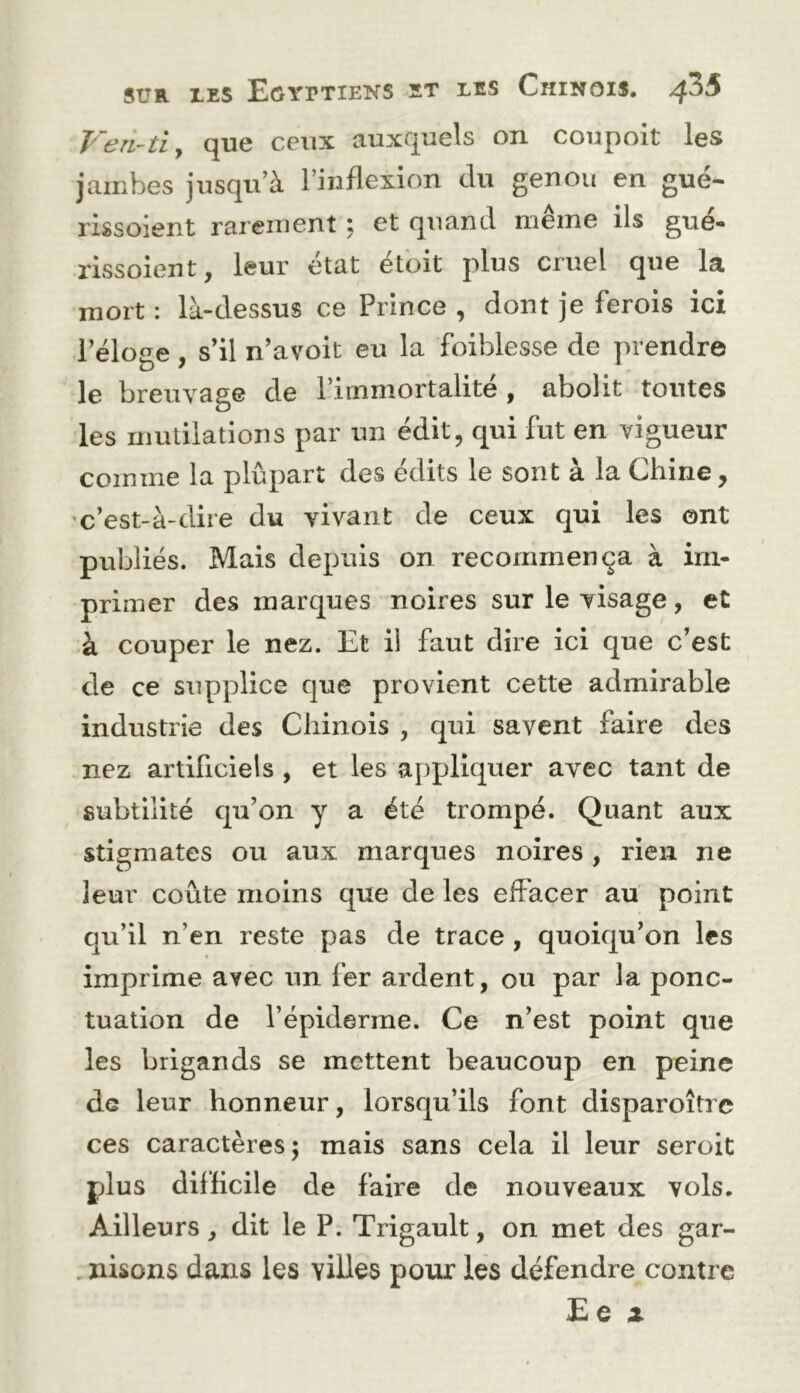 Fen-tiy que ceux auxquels on coupoit les jambes jusqu’à l’inflexion du genou en gué- rissoient rarement ^ et quand meme ils gue« rissoient, leur état éloit plus cruel que la mort : là-dessus ce Prince , dont je ferois ici l’éloge, s’il n’avoit eu la foiblesse de prendre le breuvage de l’immortalité , abolit toutes les mutilations par un édit, qui fut en vigueur comme la plupart des édits le sont à la Chine, •c’est-à-dire du vivant de ceux qui les ont publiés. Mais depuis on recommença à im- primer des marques noires sur le visage, et à couper le nez. Et il faut dire ici que c’est de ce supplice que provient cette admirable industrie des Chinois , qui savent faire des nez artificiels , et les appliquer avec tant de subtilité qu’on y a été trompé. Quant aux stigmates ou aux marques noires , rien ne leur coûte moins que de les effacer au point qu’il n’en reste pas de trace , quoiqu’on les imprime avec un fer ardent, ou par la ponc- tuation de l’épiderme. Ce n’est point que les brigands se mettent beaucoup en peine de leur honneur, lorsqu’ils font disparoître ces caractères 5 mais sans cela il leur seroit plus difficile de faire de nouveaux vols. Ailleurs, dit le P. Trigault, on met des gar- . nisons dans les villes pour lés défendre contre £e X