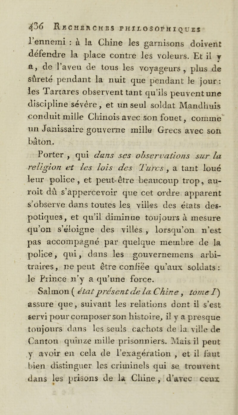 1 ennemi : à la Chine les garnisons doivent défendre la place contre les voleurs. Et il y a, de Taveu de tous les voyageurs, plus de sûreté pendant la nuit que pendant le jour: les Tartares observent tant qu’ils peuvent une discipline sévére, et un seul soldat Mandhuis conduit mille Chinois avec son fouet, comme un Janissaire gouverne mille Grecs avec son bâton. Porter , qui dans ses observations sur la 7'eliglon et les lois des d'arcs , a tant loué leur police, et peut-être beaucoup trop, au- roit dû s’appercevoir que cet ordre apparent s’observe dans toutes les villes des états des- potiques, et qu’il diminue toujours à mesure qu’on s’éloigne des villes , lorsqu’on n’est pas accompagné par quelque membre de la police, qui, dans les gouvernemens arbi- traires , ne peut être conhee qu’aux soldats : le Prince n’y a qu’une force. Salmon ( </üitprésent de la Chine, tonie /) assure que, suivant les relations dont il s’est servi pour composer son histoire, il y a presque toujours dans les seuls cachots de la ville de Canton quinze mille prisonniers. Mais il peut ,y avoir en cela de l’exagération , et il faut bien distinguer les criminels qui se trouvent dans les prisons de la Chine , d’avec ceux