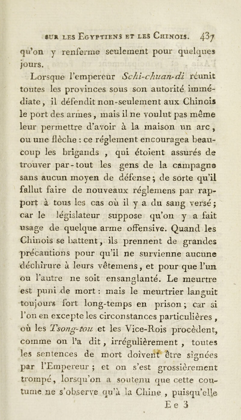 qu’on y renferme seulement pour quelques Jours. Lorsque l’empereur Schi-chiLaTi-di réunit toutes les provinces sous son autorité immé- diate , il défendit non-seulement aux Chinois le port des armes, mais il ne voulut pas même leur permettre d’avoir à la maison un arc , ou une flèche : ce réglement encouragea beau- coup les brigands , qui étoient assurés de trouver par-tout les gens de la campagne sans aucun moyen de défense ; de sorte qu’il fallut faire de nouveaux réglemens par rap- port à tous les cas où il y a du sang versé ; car le législateur suppose qu’on y a fait usage de quelque arme offensive. Quand les Chinois se battent,, ils prennent de grandes précautions pour qu’il ne survienne aucune déchirure à leurs vêtemens, et pour que l’uii ou l’autre ne soit ensanglanté. Le meurtre est puni de mort: mais le meurtrier lan.o^uit ■toujours fort long-temps en prison; car si l’on en excepte les circonstances particulières , où les Tsojig-tou et les Vice-Rois procèdent, comme on l’a dit, irrégulièrement , toutes les sentences de mort doivenf être signées par l’Empereur ; et on s’est grossièrement trompé, lorsqu’on a soutenu que cette cou- tume ne s’observe qu’à la Chine , puisqu’elle