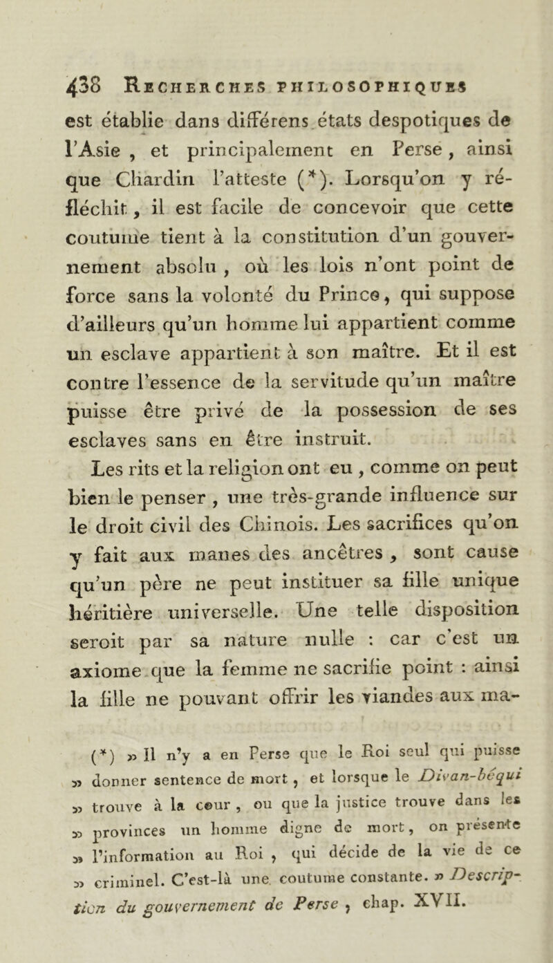 est établie dans diiFérens.états despotiques de l’Asie , et principalement en Perse, ainsi que Cliaidlri l’atteste (’^). Lorsqu’on y ré- fléchit , il est hicile de concevoir que cette coutume tient à la constitution d’un gouver- nement absolu , où les lois n’ont point de force sans la volonté du Prince^ qui suppose d’ailleurs qu’un homme lui appartient comme un esclave appartient à son maître. Et il est contre l’essence de la servitude qu’un maître puisse être privé de la possession, de ses esclaves sans en être instruit. Les rits et la religion ont eu , comme on peut bien le penser , une très-grande influence sur le'droit civil des Chinois. Les sacrifices qu’on y fait aux rnanes des ancêtres , sont cause qu’un père ne peut instituer sa fille unique héritière universelle. Une telle disposition seroit par sa nature nulle : car c’est un axiome.que la femme ne sacrifie point : ainsi la fille ne pouvant offrir les viandes aux ma- (^) >5 U n’y a en Perse que le Loi seul qui puisse » donner sentence de mort, et lorsque le Divan-hequi » trouve à la ceur , ou que la justice trouve dans les 55 provinces im liomme digne de mort, on préseivte 55 l’information au Roi , qui décide de la vie de ce 55 criminel. C’est-là une coutume constante. » Descrip- tien du gouvernement de Perse , ehap. XVII.