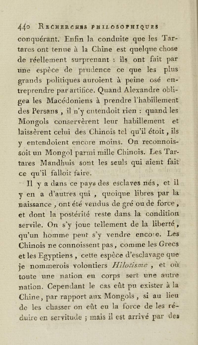 conquérant. Enfin la conduite que les Tar- tares ont tenue à la Chine est quelque chose de réellement surprenant : ils ont fait par une espèce de prudence ce que les plus grands politiques auroient à peine osé en- treprendre par artifice. Quand Alexandre obli- gea les Macédoniens à prendre l’habillement des Persans , il n’y eiitendoit rien : quand les Mongols conservèrent leur habillement et laissèrent celui des Chinois tel qu’il étoît, ils y entend oient encore moins. On reconnois- soit un Mongol parmi mille Chinois. Les Tar- tares Mandhuis sont les seuls qui aient fait ce qu’il falloir faire. ' Il y a dans ce pays des esclaves nés, et il y en a d’autres qui , quoique libres par la naissance , ont été vendus de gré ou de force , et dont la postérité reste dans la condition servile. On s'y joue tellement de la liberté, qu’un homme peut s’y vendre encore. Les Chinois ne connoissent pas, comme les Grecs et les Egyptiens , cette espèce d’esclavage que je nommerois volontiers Hilotisme , et ou toute une nation en corps sert une autre nation. Cependant le cas eût pu exister à la Chine, par rapport aux Mongols , si au lieu de les chasser on eût eu la lorce de les ré- duire en servitude ; mais il est arrivé par des