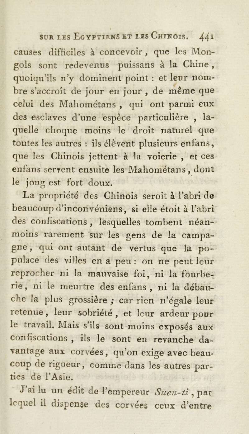 causes difficiles à concevoir, que les Mon- gols sont redevenus puissans à la Chine, quoiqu’ils n’y dominent point : et leur nom- bre s’accroît de jour en jour , de même que celui des Mahométans , qui ont parmi eux des esclaves d’une espèce particulière , la- quelle choque moins le droit naturel que toutes les autres : ils élèvent plusieurs enfans, que les Chinois jettent à la voierie , et ces enfans servent ensuite les Mahométans, dont le joug est fort doux. La propriété des Chinois seroit à l’abrî de beaucoup d’inconvéniens, si elle étoit à l’abri des confiscations , lesquelles tombent néan- moins rarement sur les gens de la campa- gne , qui ont autant de vertus que la po- pulace des villes en a peu : on ne peut leur reprocher ni la mauvaise foi, ni la fourbe- rie , ni le meurtre des enfans , ni la déba'u- che la plus grossière ; car rien n’égale leur retenue, leur sobriété , et leur ardeur pour le travail. Mais s’ils sont moins exposés aux confiscations , ils le sont en revanche da- vantage aux corvées, qu’on exige avec beau- coup de rigueur, comme dans les autres par- ties de l’Asie. J ai lu un édit de l’empereur Suen-ti , par lequel il dispense des corvées ceux d’entre