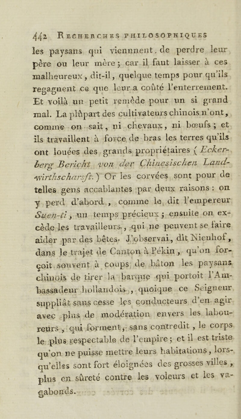 les paysans cpii vicnnnent. de perdre leur père ou leur mère ; car il faut laisser a ces malheureux, dit-il, quelque temps pour qidils regagnent ce que leur a coûté l’enterrement. Et voilà un petit remède pour un si grand mal. Laplûpartdes cultivateurs chinois.n’ont, comme on sait, ni chevaux, ni bœufs; et ils travaillent à force de bras les terres qu ils ont louées des grands propriétaires ( Ecker- ber<y Berlcht von der Chincsischen, Land- ^yirthscharsft. ) Or les corvees sont pour de telles gens accablantes .par deux raisons : on y perd d’abord , comme le dit l’empereur Suen-tl, -un temps précieux ; ensuite on ex- cède les travailleurs., qui.ne peuvent se faire aider par des bêtes* J’observai, dit îsieuhof, dans le trajet de Canton à Pékin , qu on for- çoit. souvent à coups de bâton les paysans chinois de tirer la barque qui portoit l’Am- bassadeur holiandois , quoique ce Seigneur suppliât sans cesse Içs conducteurs d’en agir avec .plus de modération envers les labou- reürs , qui forinent,* sans contredit , le corps le plus respectable de l’empire ; et il est triste qu’on ne puisse mettre leurs habitations, lois- qu’eilss sont fort éloignées des grosses villes , plus en sûreté contre les voleurs et les va- gabonds.