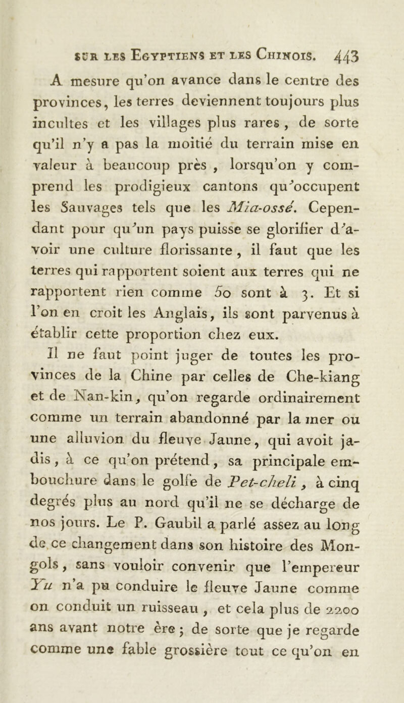 A mesure qu’on avance clans le centre des provinces, les terres deviennent toujours plus incultes et les villages plus rares , de sorte qu’il n’y a pas la moitié du terrain mise en valeur à beaucoup près , lorsqu’on y com- prend les prodigieux cantons qu^occupent les Sauvages tels que les Mia-ossé, Cepen- dant pour qu^’un pays puisse se glorifier dSa- voir une culture florissante , il faut c|ue les terres qui rapportent soient aux terres qui ne rapportent rien comme 5o sont à 3. Et si l’on en croit les Anglais, ils sont parvenus à établir cette proportion chez eux. Il ne faut pc^int juger de toutes les pro- vinces de la Chine par celles de Che-kiang et de Nan-kin, qu’on regarde ordinairement comme un terrain abandonné par la mer ou une alluvion du fleuve Jaune, c|ui avoit ja- dis , à ce qu’on prétend, sa principale em- bouchure dans le golfe de JPet-cheli y à cinq degrés plus au nord qu’il ne se décharge de nos jours. Le P. Gaubil a parlé assez au long de. ce changement dans son histoire des Mon- gols , sans vouloir convenir que l’empereur U na pu conduire le fleuve Jaune comme on conduit un ruisseau , et cela plus de 2,2,00 ans avant notre ère ; de sorte que je regarde comme une fable grossière tout ce qu’on en