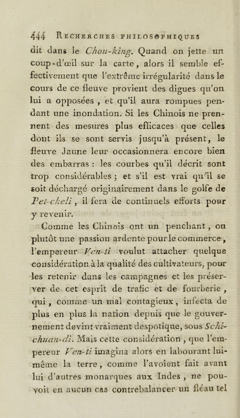 dit dans le Chou-kîng, Quand on jette un coup-d’œil sur la carte, alors il semble ef- fectivement que l’extrême irrégularité dans le cours de ce fleuve provient des digues qu’on lui a opposées , et qu’il aura rompues pen- dant une inondation. Si les Chinois ne pren- nent des mesures plus efficaces que celles dont ils se sont servis jusqu’à présent, le fleuve Jaune leur occasionnera encore bien des embarras : les courbes qu’il décrit sont trop considérables 5 et s’il est vrad qu^il se soit déchargé originairement dans le golfe de Tet-cheU , il fera de continuels efforts pour y revenir. Comme les Chinois ont un penchant, ou plutôt une passion ardente pour le commerce, l’empereur Ven-il voulut attacher quelque considération à la qualité des cultivateurs, pour les retenir dans les campagnes et les préser- ver de cet esprit de trafic et de fourberie , qui, comme un mal contagieux, infecta de plus en plus la nation depuis que le gouver- nement devint vraiment despotique, sous ScM^ chuan-dL Mais cette considération , que l’em- pereur Ven-tl imagina alors en labourant lui- même la terre , comme l’avoient fait avant lui d’autres monarques aux Indes , ne pou- Yoit en aucun cas contrebalancer un fléau tel