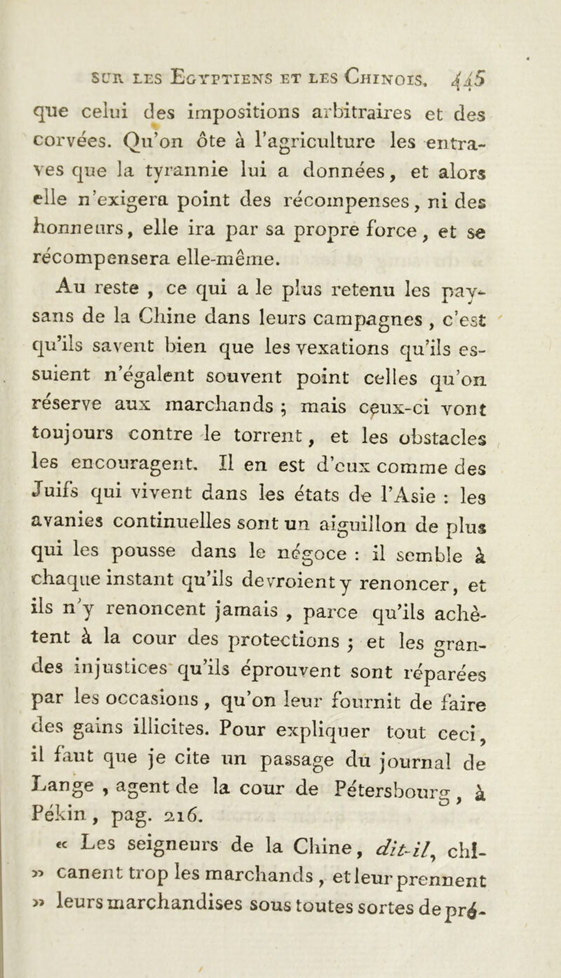 que celui des impositions arbitraires et des corvées. Qu’on ôte à l’agriculture les entra- ves que la tyrannie lui a données, et alors elle n’exigera point des récompenses, ni des honneurs, elle ira par sa propre force, et se récompensera elle-même. Au reste , ce qui a le plus retenu les pay^ sans de la Chine dans leurs campagnes , c’est qu’ils savent bien que les vexations qu’ils es- suient n’égalent souvent point celles qu’on reserve aux marchands ; mais cçux-ci vont toujours contre de torrent, et les obstacles les encouragent. Il en est d’eux comme des Juifs qui vivent dans les états de l’Asie : les avanies continuelles sont un aiguillon de plus qui les pousse dans le négoce : il semble à chaque instant qu’ils devroienty renoncer, et ils n y renoncent jamais , parce qu’ils achè- tent à la cour des protections ; et les gran- des injustices* qu’ils éprouvent sont réparées par les occasions, qu’on leur fournit de faire des gains illicites. Pour expliquer tout ceci, il faut que je cite un passage du journal de Lange , agent de la cour de Pétersbourg, à Pékin, pag. 2.16. « Les seigneurs de la Chine, dit-il^ chl- canent tiop les marchands , et leur prennent » leurs marchandises sous toutes sortes de pré-