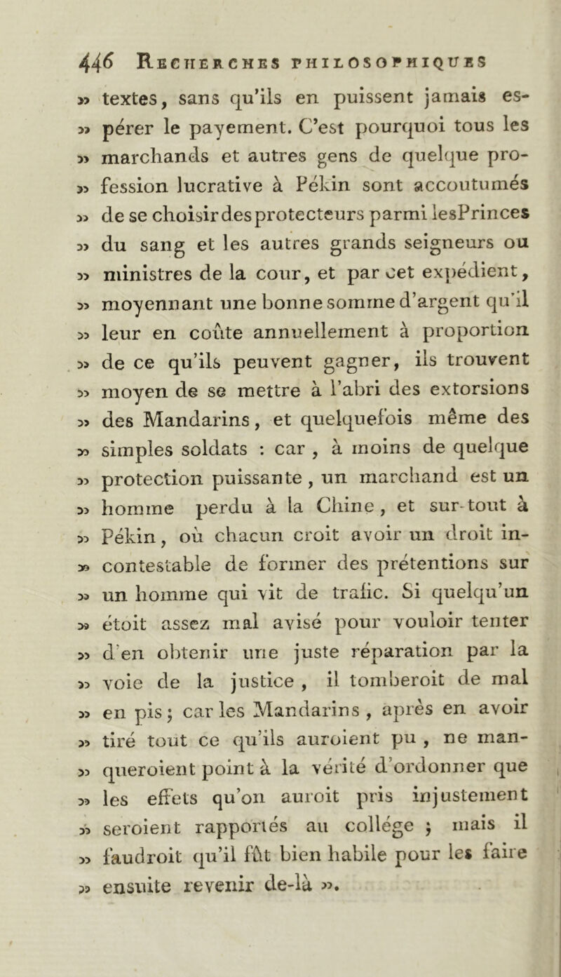 » textes, sans qu*iis en puissent jamais es- pérer le payement. C’est pourquoi tous les 5> marchands et autres gens de quelque pro- 55 fession lucrative à Pékin sont accoutumés de se choisir des protecteurs parmi iesPrinces du sang et les autres grands seigneurs ou ministres de la cour, et par oet expédient, moyennant une bonne somme d’argent qu'il 5? leur en coûte annuellement à proportion » de ce qu’ils peuvent gagner, ils trouvent 35 moyen de se mettre à l’abri des extorsions 3> des Mandarins, et quelquefois même des >3 simples soldats : car , à moins de quelque 35 protection puissante , un marchand est un 35 homme perdu à la Chine , et sur-tout a 35 Pékin, où chacun croit avoir un droit in- » contestable de former des prétentions sur 35 un homme qui \it de trafic. Si quelqu’un 39 étoit assez mal avisé pour vouloir tenter 35 d’en obtenir une juste réparation par la 35 voie de la justice , il tomberoit de mal 35 en pis; caries Mandarins, après en avoir 35 tiré tout ce qu’ils auroient pu , ne man- 35 queroient point à la vérité d’ordonner que 35 les effets qu’on auroit pris injustement 35 seroient rapportés au collège ; mais il 35 faudroit qu’il fût bien habile pour les faire 33 ensuite revenir de-là