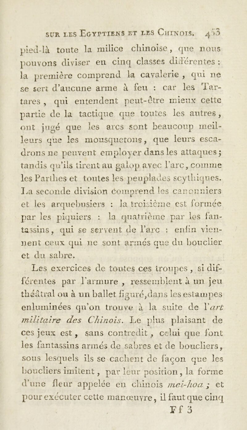 pieJ-là toute la milice chinoise, que nous pouvons diviser en cinq classes diderentes : la première comprend la cavalerie , qui ne se sert d’aucune arme à feu : car les Tar- tares , qui entendent peut-être mieux cette partie de la tactique que toutes les autres , ont jugé que les arcs sont beaucoup meil- leurs que les mousquetons, que leurs esca- drons ne peuvent employer dans les attaques 5 tandis qu’ils tirent au galop avec l’arc, comme les Parllies et toutes les peuplades scythiques. lai seconde division comprend les canonniers et les arquebusiers : la trcLsicme est formée par les piquiers : la quatrième par les fan- tassins , qui se servent de l’arc : enfin vien- nent ceux qui ne sont armés que du bouclier et du sabre. Les exercices de toutes ces troupes , si dif- férentes par l’armure , ressemltlent à un jeu théâtral ou à un ballet figuré,dans les estampes enluminées qu’on trouve à la suite de Varl' militaire des Chinois, Le plus plaisant de ces jeux est, sans contredit, celui que font les fantassins armés de sabres et de boucliers, sous lesquels iis se cachent de façon que les ijoucliers imitent, par leur position, la forme d’une fleur appelée en chinois niei-hoa ; et pour exécuter cette manœuvre, il faut que cinq
