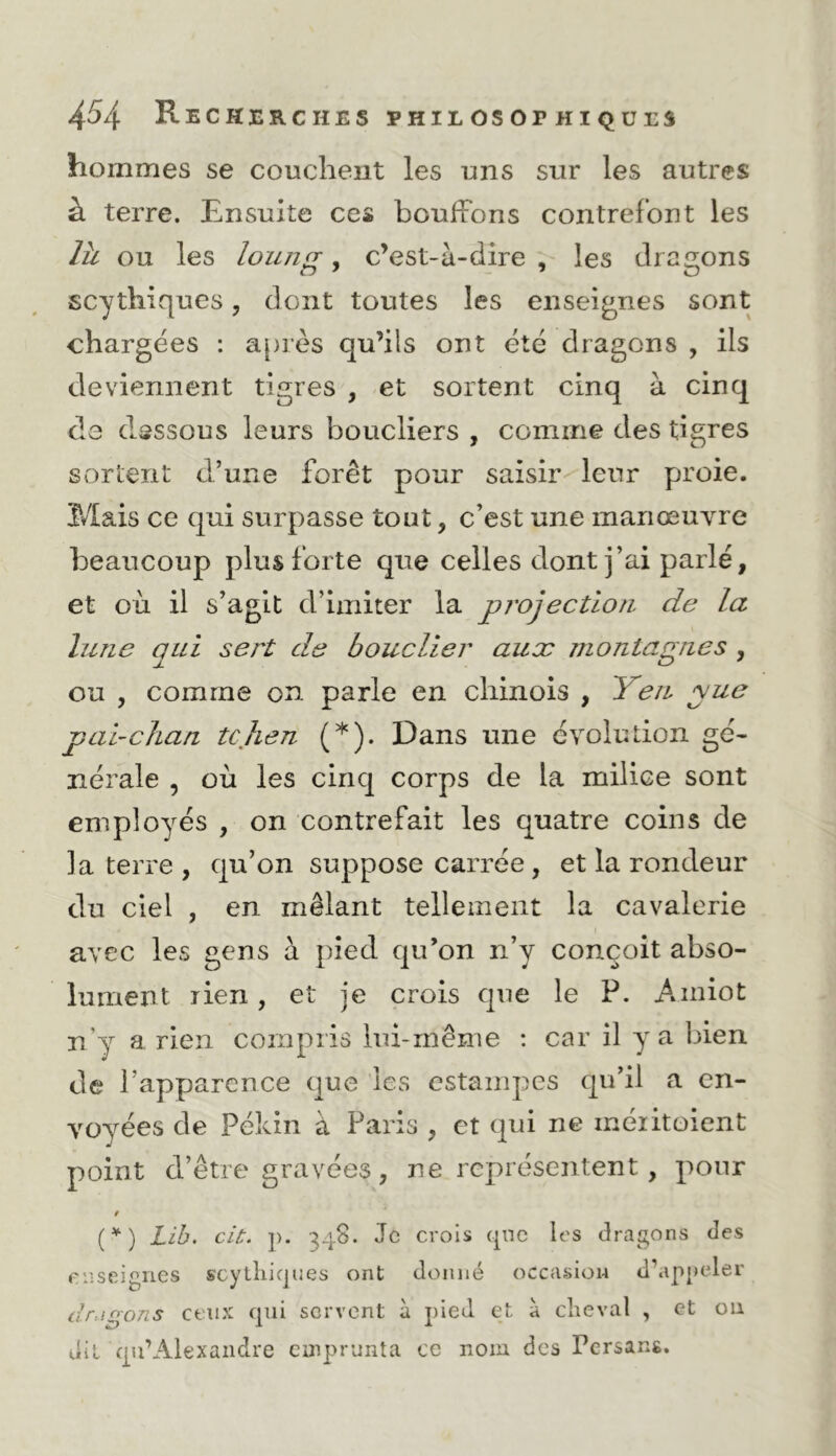 hommes se couchent les uns sur les autres à terre. Ensuite ces bouffons contrefont les là ou les loung, c’est-à-dire , les dragons scythiques, dont toutes les enseignes sont chargées : a[)rès qu’ils ont été dragons , ils deviennent tigres , et sortent cinq à cinq de dessous leurs boucliers , comme des tigres sortent d’une forêt pour saisir leur proie. Mais ce qui surpasse tout, c’est une manœuYre beaucoup plus forte que celles dont j’ai parlé, et où il s’agit d’imiter la projection de la lune qui sert de bouclier aux montagnes , ou , comme on parle en chinois , Yen yue pauclian tcjLen (*). Dans une évolution gé- nérale , où les cinq corps de la milice sont employés , on contrefait les quatre coins de la terre , qu’on suppose carrée, et la rondeur du ciel , en mêlant tellement la cavalerie avec les gens à pied qu’on n’y conçoit abso- lument lien, et je crois que le P. Ainiot n’y a rien compris lui-même ; car il y a bien de l’apparence que les estampes qu’il a en- voyées de Pékin à Paris , et qui ne méiitoient point d’être gravées, ne représentent, pour » (^) Lih, cit. p. 348. Je crois cjnc les draj^ons des enseignes scytliicjues ont donné occasion d’appeler dragons ceux qui servent à pied et à cheval , et ou dit qii’Alexandre emprunta ce nom des Persans.