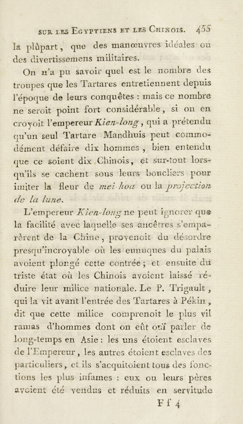 la plùpart, que des manœuvres idéales ou des diverdssemens militaires. On n’a pu savoir quel est le nombre des troiqjes que les Tartares entretiennent depuis l’époque de leurs conquêtes : mais ce nombre ne seroit point fort considérable, si on en croyolt Vein'ÿtxeuv Rien-long, qui a prétendu qu’un seul Tartare Mandhuis peut commo- dément défaire dix hommes , bien entendu que ce soient dix.Chinois, et sur-tout lors- qu’ils se cachent sous leurs bouchers pour imiter la fleur de jnei-hoa ou la projcciion de la lune. L’empereur Kiea-loiig ne peut ignorer qu® la facilité avec laquelle ses ancêtres s’ernpa- Jt- rèrent de la Chine, proyenoit du désordre presqu’iiicroyai)le où les eunuques du palais avoient plongé cette contrée ; et ensuite du triste état où les Chinois avoient laissé ré- duire leur milice nationale. Le P. Trigauit , qui la vit avant l’entrée des Tartares à Pékin , dit que cette milice comprenoit le plus vil ramas d’hommes dont on eut ouï parler de long-temps en Asie : les uns étoient esclaves de l’Empereur, les autres étoient esclaves des j)articuliers, et ils s’acquitoierit tous des fonc- tions les plus infâmes : eux ou leurs pères a voient été vendus et réduits en servitude