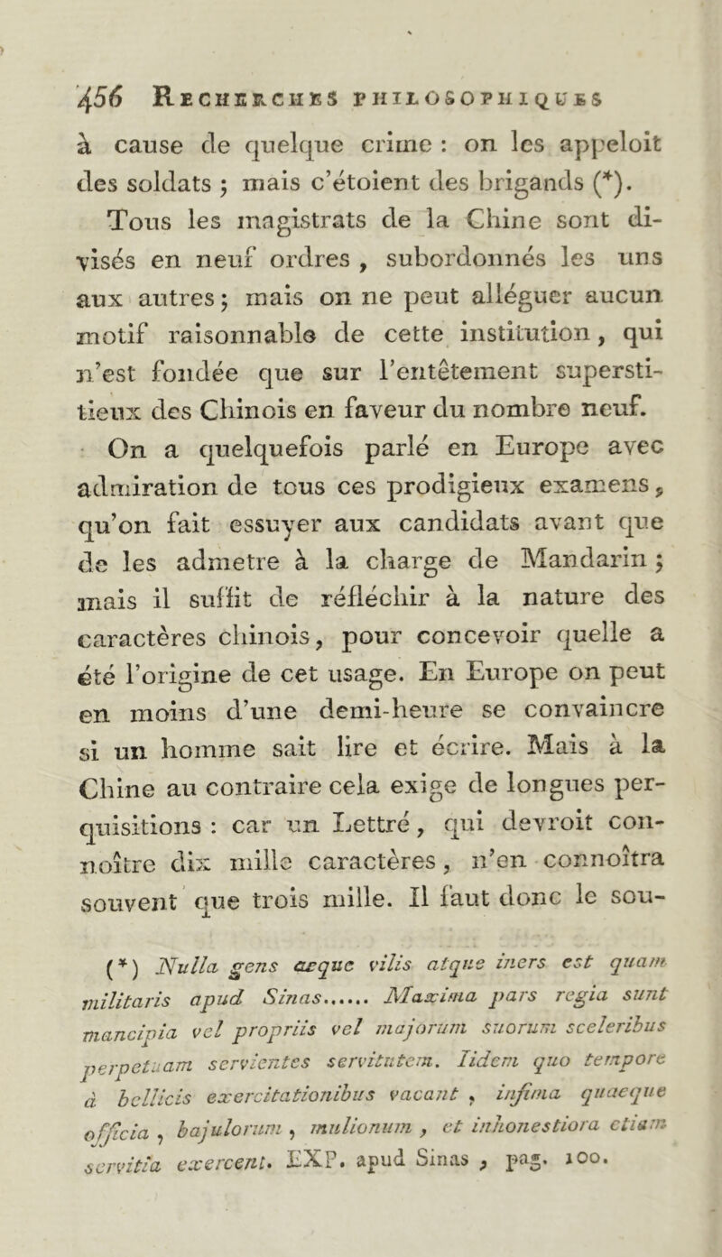 à cause de quelque crime : on les appeloit des soldats ; mais c’étoient des brigands Tous les magistrats de la Chine sont di- visés en neuf ordres , subordonnés les uns aux autres j mais on ne peut alléguer aucun motif raisonnable de cette institution, qui n’est fondée que sur rentêtement supersti- tieux des Chinois en faveur du nombre neuf. • On a quelquefois parlé en Europe avec admiration de tous ces prodigieux examens, qu’on fait essuyer aux candidats avant que de les admetre à la charge de Mandarin ; mais il sufiit de réfléchir à la nature des caractères chinois, pour concevoir quelle a été l’origine de cet usage. En Europe on peut en moins d’une demi-heure se convaincre si un homme sait lire et écrire. Mais à la Chine au contraire cela exige de longues per- quisitions : car un Lettré, qui devroit coii- noître dix mille caractères, n’en connoîtra souvent que trois mille. Il faut donc le sou- (^) Nullci gens aeque vilis atqne mers est quant militaris apud S inas Maæinia pars regia sunt mancipia vel propriis vel inajorum suoruni sceleribus perpetuam servientes servitutem. lideni quo tempore à heUicis exercitationibiis vacant , injinia qitaeque ofjicia , hajuîorum , mulionum , et in/ionestiora ctiéitn scrvitia exercent. JcX?. apud Sinas , loo.