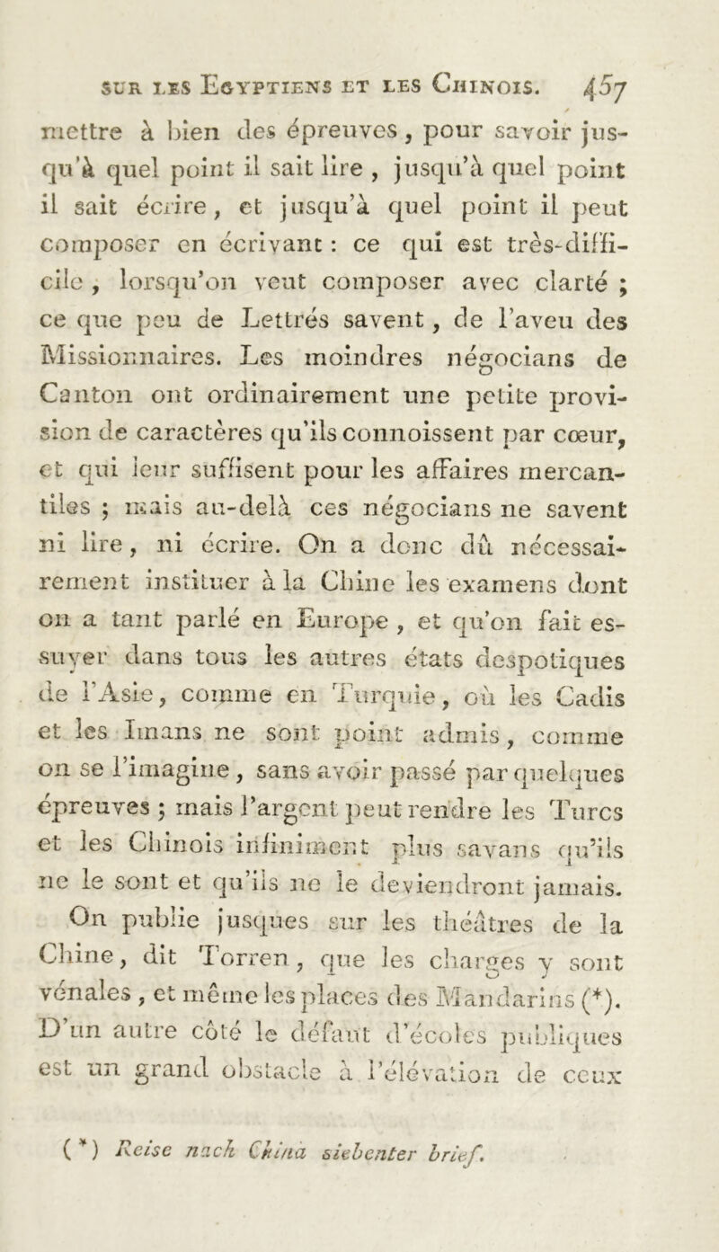 y mettre à bien des épreuves, pour savoir jus- qu’à quel point il sait lire , jusqu'à quel point il sait écrire, et jusqu’à quel point il peut coiuiioser en écrivant : ce qui est très-difH- cilc j lorsqu’on veut composer avec clarté ; ce que peu de Lettrés savent, de l’aveu des Missionnaires. Les moindres négocians de Canton ont ordinairement une petite provi- sion de caractères qu’ils connoissent par cœur, et qui leur suffisent pour les affaires mercan- tiles ; mais au-delà ces négocians ne savent ni lire, ni écrire. On a donc dû nécessai- rement instituer à la Chine les examens dont ou a tant parlé en Europe , et qu’on fait es- vSLiyer dans tous les autres états despotiques de l’Asie, comme en Turquie, où les Cadis et les Imans ne sont point admis, comme on se l’imagine, sans avoir passé par quelques épreuves; mais i’argent peut rendre les Turcs et les Cliinols infiniment plus savans qu’ils ne le sont et qu iis ne le deviendront jamais. On publie jusques sur les théâtres de la Chine, dit dorren, que les charités y sont vénales , et même les places des Mandarins (*). 13 un autre cote le défaut d’écoles publiques est un grand obstacle à l’élévation de ceux Rcise nack China slehenter hrief.