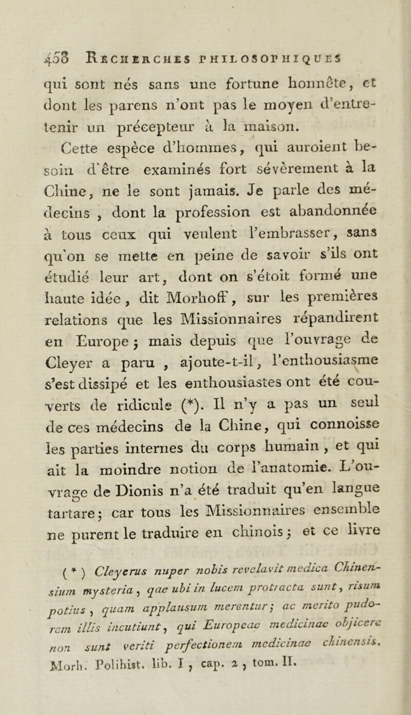 qui sont nés sans une fortune honnête, et dont les parens n’ont pas le moyen d’entre- tenir un précepteur à la maison. Cette espèce d’hommes, qui auroient be- soin d'être examinés fort sévèrement à la Chine, ne le sont jamais. Je parle des mé- decins , dont la profession est abandonnée à tous ceux qui veulent l’embrasser, sans qu'on se mette en ])eine de savoir s’ils ont étudié leur art, dont on s’étoit formé une haute idée , dit Morhoff, sur les premières relations que les Missionnaires répandirent en Europe j mais depuis que l’ouvrage de Cleyer a paru , ajoute-t-il, l’enthousiasme s’est dissipé et les enthousiastes ont ete cou- verts de ridicule (*). Il n’y a pas un seul de ces médecins de la Chine, qui connoisse les parties internes du corps humain , et qui ait la moindre notion de l’anatomie. L’ou- vrage de Dionis n’a été traduit qu en langue tartare; car tous les Missionnaires ensemble ne purent le traduire en chinois} et ce livre {* ) Clcycms nuper Jiohis reveluvic medicci CîiineTi- sium mysteria , qae uhi in luceni protracta sunt, risum potins , quam applausuni merentur j ac merito pudo- rem illis ùicutiunt ^ qui Europeew medicinac ohjicerc non sunt veriti pcrfectioneni mcdicinae cJiinensis. ^lorli. Polihist» lio. I y C3.p. 2- j tom. II.