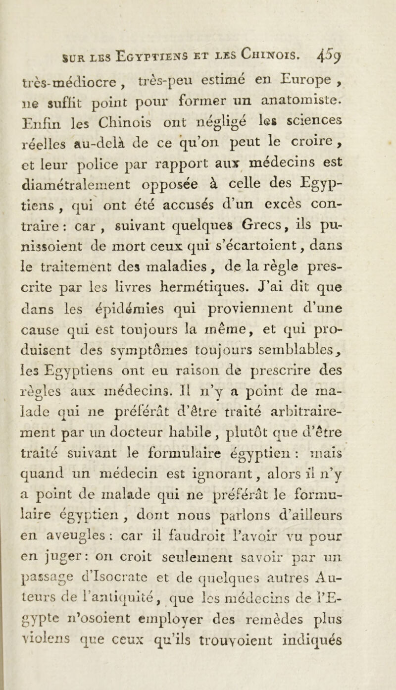 très-médiocre , très-peu estimé en Europe , ne suffit point pour former un anutomiste. Enfin les Cliinois ont négligé les sciences réelles au-delà de ce qu’on peut le croire , et leur police par rapport aux médecins est diamétralement opposée à celle des Egyp- tiens , qui ont été accusés d’un excès con- traire : car , suivant quelques Grecs, ils pu- nissoient de mort ceux qui s’écartoient, dans le traitement des maladies , de la règle pres- crite par les livres hermétiques. J’ai dît que dans les épidémies qui proviennent d’une cause qui est toujours la même, et qui pro- duisent des symptômes toujours semblables^ les Egyptiens ont eu raison de prescrire des règles aux médecins. Il n’y a point de ma- lade qui ne préférât d’être traité arbitraire- ment par un docteur habile , plutôt que d’être traité suivant le formulaire égyptien : mais quand un médecin est ignorant, alors il n’y a point de malade qui ne préférât le formu- laire égyptien , dont nous parlons d’ailleurs en aveugles : car il faudroit l’avoir vu pour en juger: on croit seulement savoir par un passage d’Isocratc et de quelques autres Au- teurs de l’anliquité, que les médecins de PE- gypte n’osoient employer des remèdes pins violens que ceux qu’ils trouyoieiit indiqués