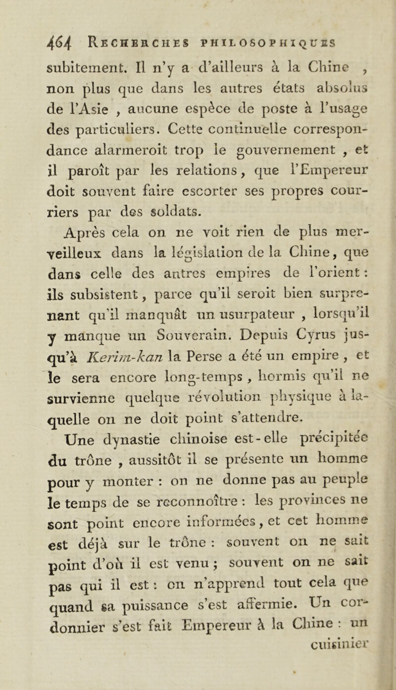 subitement. Il n’y a d’ailleurs à la Chine , non plus que dans les autres états absolus de l’Asie , aucune espèce de poste à l’usage des particuliers. Cette continuelle correspon- dance alarmeroit trop le gouvernement , et il paroît par les relations, que l’Empereur doit souvent faire escorter ses propres cour- riers par des soldats. Après cela on. ne voit rien de plus mer- veilleux dans la législation de la Chine, que dans celle des autres empires de l’orient : ils subsistent, parce qu’il seroit bien surpre- nant qu’il manquât un usurpateur , lorsqu’il y manque un Souverain. Depuis Cyrus jus- qu’à Kerini-kan la Perse a été un empire , et le sera encore long-temps , hormis qu’il ne survienne quelque révolution physique a la- quelle on ne doit point s’attendre. Une dynastie chinoise est-elle précipitée du trône , aussitôt il se présente un homme pour y monter : on ne donne pas au peuple le temps de se rcconnoître : les provinces ne sont point encore informées, et cet homme est déjà sur le trône : souvent on ne sait point d’oh il est venu ; souvent on ne sait pas qui il est : en n’apprend tout cela que quand sa puissance s’est affermie. Un cor- donnier s’est fait Empereur à la Chine : un cuisinier