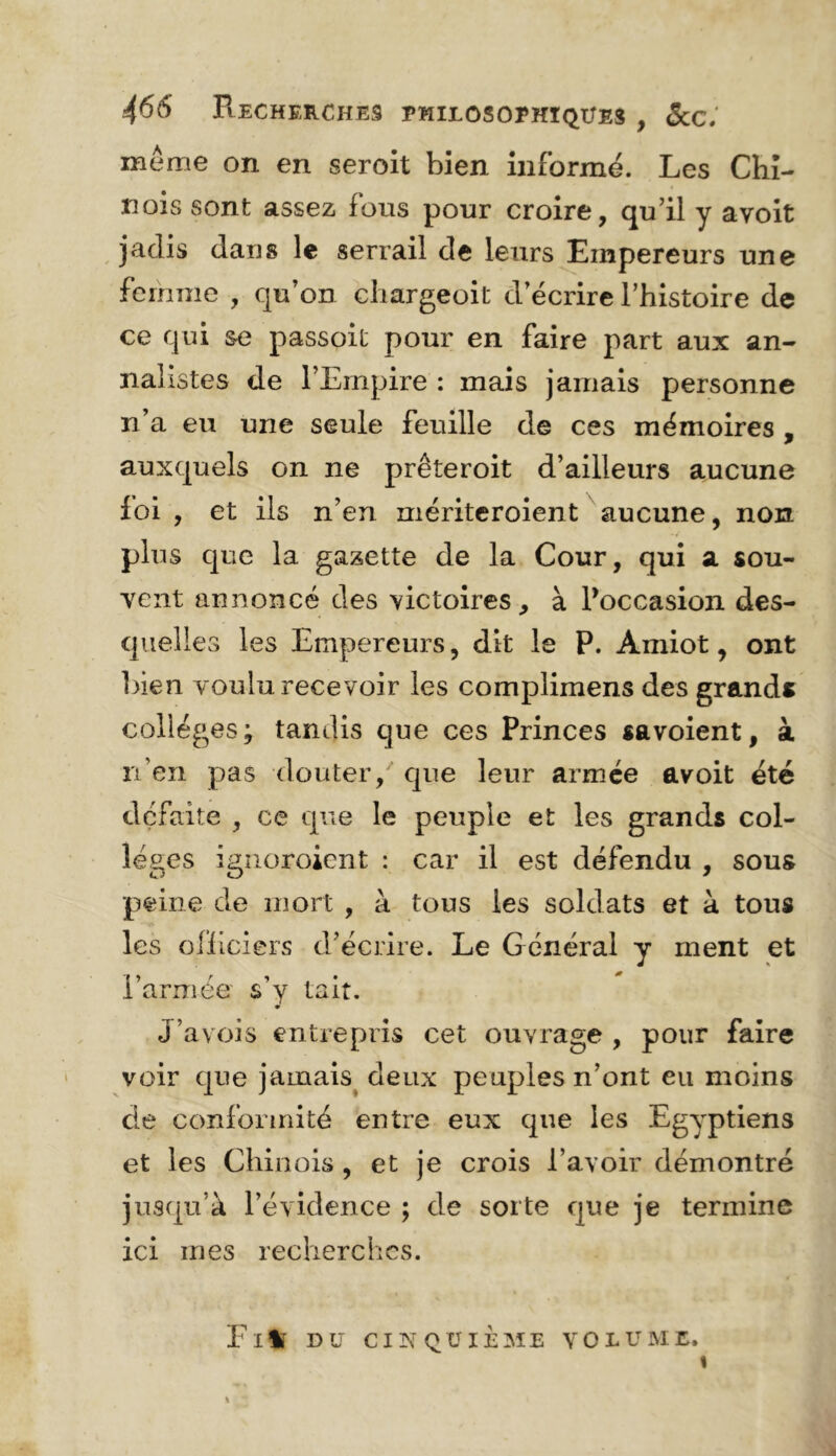 meme on en seroit bien informé. Les Chi- nois sont assez fous pour croire, qu’il y avoit jadis dans le serrail de leurs Empereurs une femme , qu’on cliargeoit d’écrire Thistoire de ce qui se passoic pour en faire part aux an- nalistes de l’Empire : mais jamais personne n’a eu une seule feuille de ces mémoires , auxquels on ne prêteroit d’ailleurs aucune foi , et ils n’en mériteroient aucune, non plus que la gazette de la Cour, qui a sou- vent annoncé des victoires, à Poccasion des- quelles les Empereurs, dit le P. Amiot, ont bien voulu, recevoir les complimens des grands colleges; tandis que ces Princes savoient, à n’en pas douter,^ que leur armée avoit été défaite , ce que le peuple et les grands col- léges igiioroient : car il est défendu , sous peine de mort , à tous les soldats et à tous les officiers d’écrire. Le Général y ment et l’armée s’y tait. J’avois entrepris cet ouvrage , pour faire voir que jamais^ deux peuples n’ont eu moins de conformité entre eux que les Egyptiens et les Chinois, et je crois l’avoir démontré jusqu’à l’évidence ; de sorte que je termine ici mes recherches. Fllf DU CI]N‘ QUIEME VOLUME, «