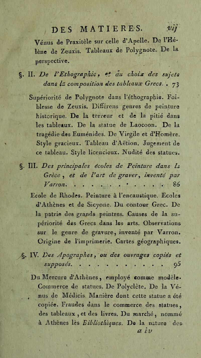 Vénus de Praxitèle sur celle d’Apelle. De l’Ké- lène de Zeuxis. Tableaux de Polygnote. De la perspective. §. IL De rEthographk » *it du choix des sujets dans la composition des tahhaux Grecs. , 73 Supériorité de Polygnote dans Péthographis. Foi- blesse de Zeuxis. Différons genres de peinture historique. De la terreur et de la pitié dans les tableaux. De la statue de Laocoon. De la tragédie des Euménides. De Virgile et d’Homère. Style gracieux. Tableau d’Aëtion. Jugement de ce tableau. Style licencieux. Nudité des statues. §. III. Des principales écoles de Peinture dans la Grèce , et de Part de graverinventé par Varron • . . . . S6 Ecole de Rhodes. Peinture à Fencaustique. Ecoles d’Athènes et de Sicyone. Du contour Grec. De la patrie des grands peintres. Causes de la su- périorité des Grecs dans les arts. Observations sur le genre de gravure, inventé par Varron. Origine de Timprimerie. Cartes géographiques. yg. IV. Des Apographes y ou des ouvrages copiés et supposés . 95 Du Mercure d’Athènes, employé comme modèle* Commerce de statues. De Polyclète, De la Vé- ^ nus de Médicis. Manière dont cette statue a été copiée. Fraudes dans le commerce des statues, des tableaux , et des livres. Du marché, nommé à Athènes lès Bibliothèques. Do la nature des-^ a iv