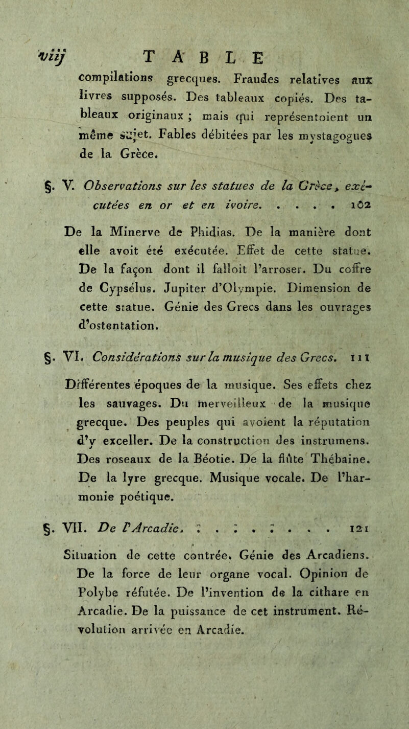 'vilj table compilations grecques. Fraudes relatives auX livres supposés. Des tableaux copiés. Des ta- bleaux originaux ; mais cp.ii représenîoient un même s'jjet. Fables débitées par les mystagogues de la Grèce. §. V. Observations sur les statues de la Grèce > exé- cutées en or et en ivoire iô2 De la Minerve de Phidias. De la manière dont elle avoit été exécutée. Effet de cette statue. De la façon dont il falloit l’arroser. Du coffre de Cypsélus. Jupiter d’Olympie. Dimension de cette statue. Génie des Grecs dans les ouvrages d’ostentation. §. VI. Considérations sur la musique des Crrecs. iii I Différentes époques de la musique. Ses effets chez les sauvages. Du merveilleux de la musique grecque. Des peuples qui avoient la réputation d’v exceller. De la construction des instruinens. J Des roseaux de la Béotie. De la fliite Thébaine. De la lyre grecque. Musique vocale. De l’har- monie poétique. §. VII. De VArcadie. 7 . ; . T . . . 121 Situation de cette contrée. Génie des Arcadiens. De la force de leur organe vocal. Opinion de Polybe réfutée. De l’invention de la cithare en Arcadie. De la puissance de cet instrument. Ré- volution arrivée en Arcadie.