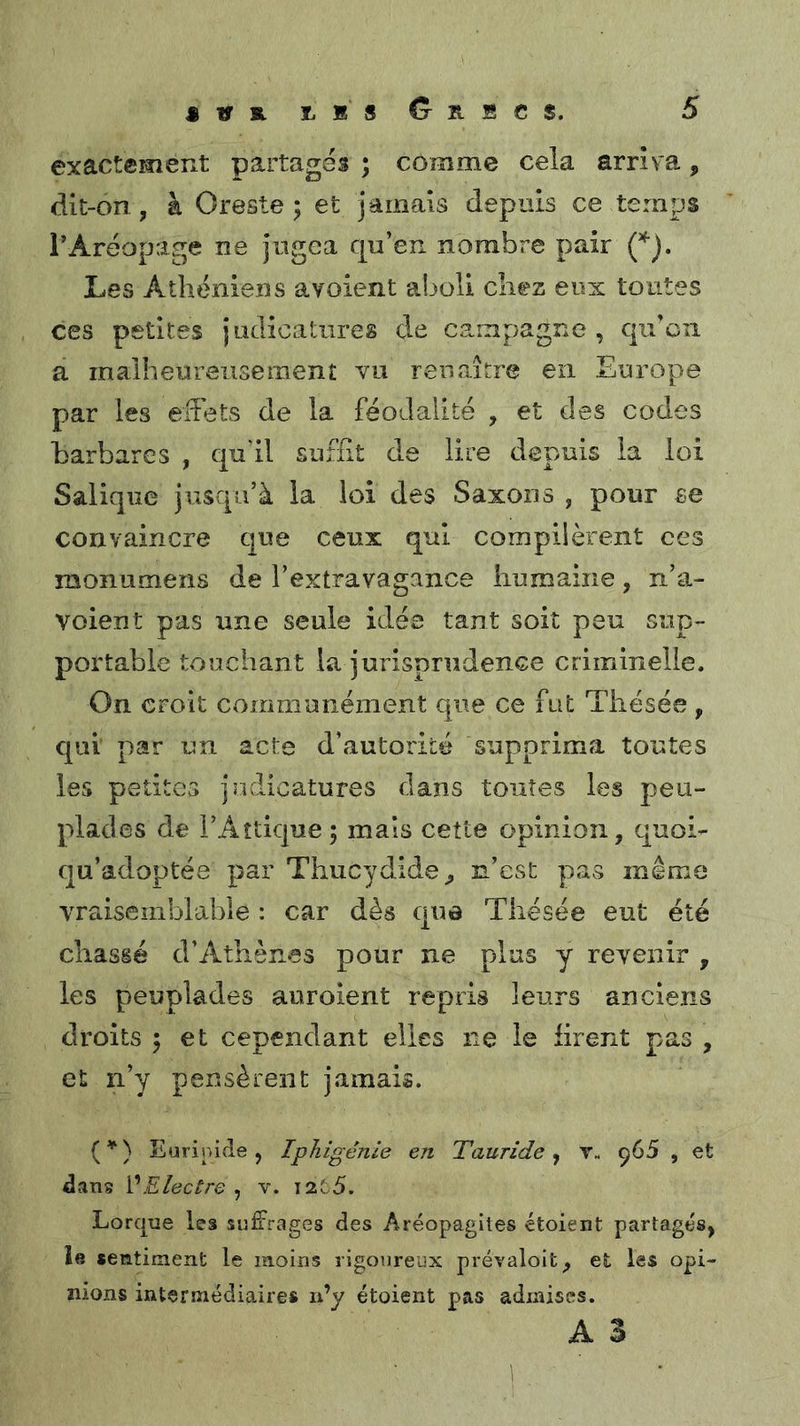 exactement partages ; comme cela arriva, dit-on, à Oreste 5 et jamais depuis ce temps rAréopage ne jugea qu’en nombre pair Les Athéniens avoient aboli chez eux toutes ces petites judicatiires de campagne , qu’on a malheureusement vu renaître en Europe par les effets de la féodalité , et des codes barbares , quhl suffit de lire depuis la loi Salique jusqu’à la loi des Saxons , pour se convaincre que ceux qui compilèrent ces raonumens de l’extravagance humaine, n’a- voient pas une seule idée tant soit peu sup- portable touchant la jurisprudence criminelle. On croit communément que ce fut Thésée , qui par un acte d’autorité supprima toutes les petites jodicatures dans toutes les peu- plades de l’Aîtique ; mais cette opinion, quoi- qu’adoptée par Thucydide^ n’est pas même vraisemblable : car dès que Thésée eut été chassé d’Athènes pour ne plus y revenir , les peuplades auroient repris leurs anciens droits 5 et cependant elles ne le firent pas , et n’y pensèrent jamais. (^) Eurinifle, Iphigénie en Tauride y Y. ^65 , et dans VElectre , v. I2t5. Lorque les suffrages des Aréopagites étoient partages, la «entiment le moins rigoureux prévaioit, et les opi- nions intermédiaires n’y étoient pas admises. A 3