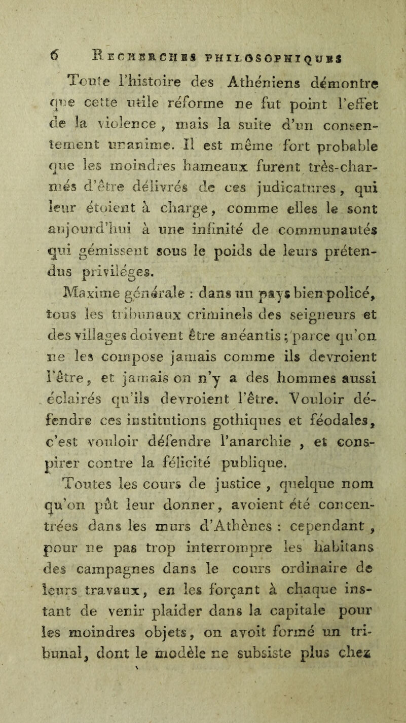 Toute rhistoire des Athéniens démontre que cette ntiie réforme ne fut point l’efFet ae la violence , mais la suite dTn con^en- îenient unanime. Il est même fort probable que les moindres hameaux furent très-char- més d’être délivrés de ces judicatures, qui leur étoient à charge, comme elles le sont aujourd’liui à une infinité de communautés qui gémissent sous le poids de leurs préten- dus privilèges. Maxime générale : dans un pays bien policé, tous les tiibunaux criminels des seigneurs et des villages doivent être anéantis ; parce qn’cn îie les compose jamais comme ils devroient l'être, et jamais on n*y a des hommes aussi éclairés qu’ils devroient l’être. Vouloir dé- fendre ces institutions gothiques et féodales, c’est vouloir défendre l’anarchie , et cons- pirer contre la félicité publique. Toutes les cours de justice , quelque nom qu’on pût leur donner, avoient été concen- trées dans les murs d’Athènes : cependant , pour ne pas trop interrompre les hahitans des campagnes dans le cours ordinaire de leurs travaux, en les forçant à chaque ins- tant de venir plaider dans la capitale pour les moindres objets, on avoit formé un tri- bunal^ dont le modèle ne subsiste plus chex