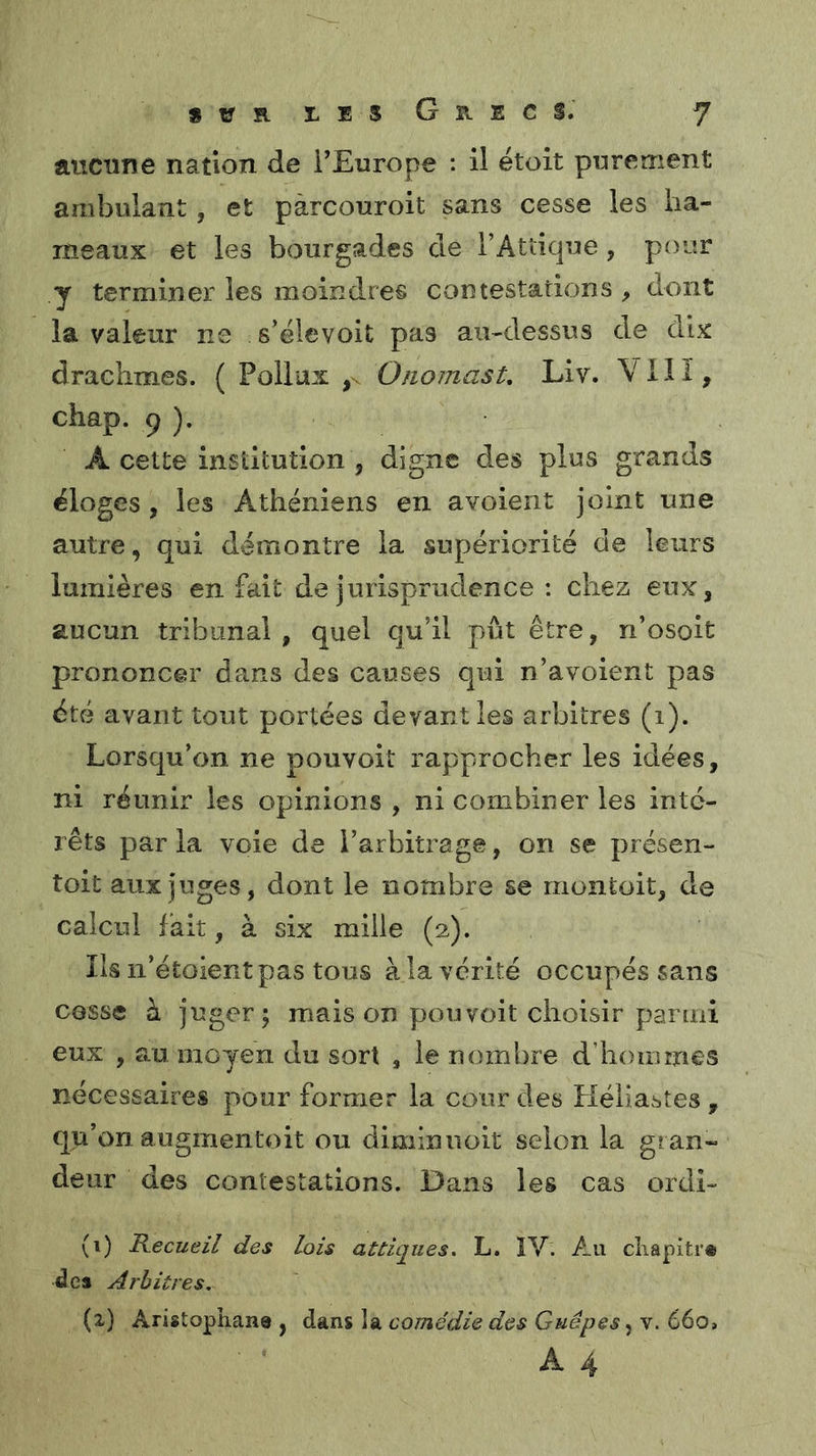 aucune nation de l’Europe : il étoit purement ambulant, et pàrcouroit sans cesse les ha- meaux et les bourgades de l’Attique, pour y terminer les moindres contestations , dont la valeur ne s’élevoit pas au-dessus de dix drachmes. ( Pollux Oiiomast, Liv. VIlï, chap. P ). A cette institution , digne des plus grands éloges, les Athéniens en avoient joint une autre, qui démontre la supériorité de leurs lumières en fait de jurisprudence : chez eux, aucun tribunal , quel qu’il pût être, n’osoit prononcer dans des causes qui n’a voient pas été avant tout portées devant les arbitres (i). Lorsqu’on ne pouvoit rapprocher les idées, ni réunir les opinions , ni combiner les inté- rêts parla voie de l’arbitrage, on se présen- toit aux juges, dont le nombre se rnontoit, de calcul fait, à six mille (2). Ils n’étoient pas tous à la vérité occupés sans cesse à juger; mais on pouvoit choisir parmi eux , au moyen du sort , le nombre d’hommes nécessaires pour former la cour des Kéliastes , qu’on augmentoit ou diminuoit selon la gran- deur des conlestadons. Dans les cas ordi- (1) Recueil des Lois attiqiies. L. ÎV. Au cîiapitr« des Arbitres. (2) Aristophane , dans la comédie des Guêpes, v. 66o>