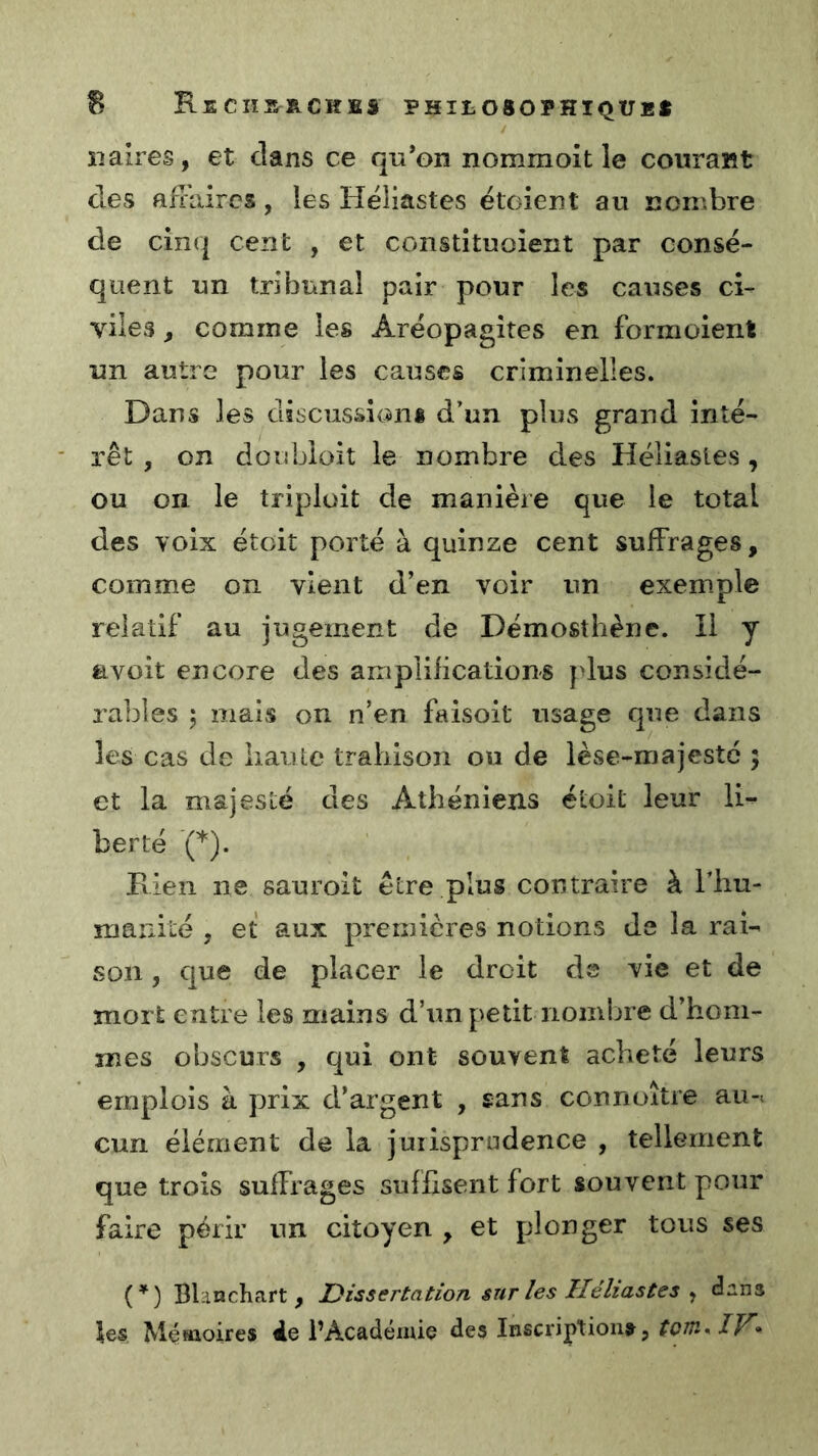 B ReCIIS^ACKîBS PHItOSOPHIQtJB* / îiaires, et clans ce qu’on nommoît le courant des affaires, les Héliastes ëtoient au ncn'.bre de cin(| cent , et constituoient par consé- quent un tribunal pair pour les causes ci- viles , comme les Aréopagîtes en formoient un autre pour les causes crîmînelles. Dans les discussions d’un plus grand inté- rêt , on doubioit le nombre des Héliastes, ou on le triploit de manière que le total des voix étoit porté à quinze cent suffrages, comme on vient d’en voir un exemple relatif au jugement de Démosthène. Il y avoit encore des amplifications plus considé- rables ; mais on n’en faisoit usage que dans les cas de haute trahison ou de lèse-majestc 5 et la majesté des Athéniens étoit leur li- berté (*). Fiien ne sauroit être plus contraire à l’hu- ruanité , et aux premières notions de la rai- son , cjue de placer le droit ds vie et de mort entre les mains d’un petit nomljre d’hom- mes obscurs , qui ont souvent acheté leurs emplois à prix d’argent , sans connoître au-< cun élément de la jurisprudence , tellement que trois suffrages suffisent fort souvent pour faire périr un citoyen , et plonger tous ses (’) Blanchart , Dissertation snr les Héliastes ^ dans les Méïaoires 4e l’Académie des Inscriptions^, /F*