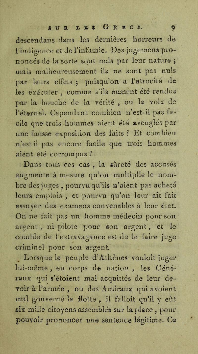 dascendans daas les dernières horreurs de riridigence et de l'infamie. Des jugemens pro- nonces de la sorte sont nuis par leur nature ; mais rnaliieureuseînent ils ne sont pas nuis par leurs effets j puisqu’on a ratrocite de les exécuter , comme s’ils eussent été rendus par la bouche de la vérité , ou la voix de l’éternel. Cependant combien n’est-il pas fa- cile que trois hommes aient été aveuglés par une fausse exposition des faits ? Et combien n’est il pas encore facile que trois hommes aient été corrompus ? Dans tous ces cas , la sûreté des accusés augmente à mesure qu’on multiplie le nom- bre des juges , pourvu qu’ils n’aient pas acheté leurs emplois , et pourvu qu’on leur ait fait essuyer des examens convenables à leur état. On ne fait pas un homme médecin pour son argent , ni pilote pour son argent, et le comble de l’extravagance est de le faire juge criminel pour son argent. Lorsque l© peuple d’Athènes vouloit juger lui-mêrne , en corps de nation , les Géné- raux qui s’étoient mal acquittés de leur de- voir à l’armée , ou des Amiraux qui avoient mal gouverné la Hotte , il falloit qu’il y eût six mille citoyens assembles sur la place , pour pouvoir prononcer une sentence légitime. Ce
