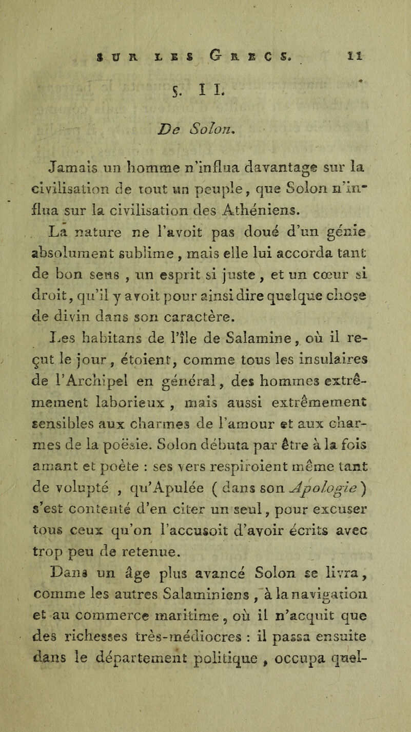 S. I L De Solon, Jamais un homme n’influa davantage sur la civilisation de tout un peuple, que Solon n’in.* flua sur la civilisation des Athéniens. La nature né i’avoit pas doué d’un génie absolument sublime , mais elle lui accorda tant de bon sens , un esprit si juste, et un cœur si droit, qu’il y a voit pour ainsi dire quelque chose de divin dans son caractère. I.es habitans de l’île de Salamine, où il re- çut le jour, étoient, comme tous les insulaires de l’Archipel en général, des hommes extrê- mement laborieux , mais aussi extrêmement sensibles aux charmes de l’amour et aux char- mes de la poésie. Solon débuta par être à la fois amant et poète : ses vers respiroient même tant de volupté , qu’Apulée {^àQin% &on udpologîe') s’est contenté d’en citer un seul, pour excuser tous ceux qu’on l’accusoit d’avoir écrits avec trop peu de retenue. Dana un âge plus avancé Solon se livra, comme les autres Salaminiens , àlaiiavigation et au commerce maikime, où il n’acquit que des richesses très-médiocres : il passa ensuite dans le département politique , occupa quel-