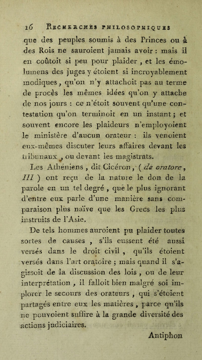 que des peuples soumis à des Princes ou à des Rois ne sauroient jamais avoir : mais il en coûtoit si peu pour plaider , et les éino- lumens des juges y étoient si incroyablement modiques, qu’on n’y attachoit pas au terme de procès les mêmes idées qu’on y attache de nos jours : ce n’étoit souvent qu’une con- testation qu’on ter min oit en un instant ; et souvent encore les plaideurs n’employoient le ministère d’aucun orateur : iis venoient eux-mêmes discuter leurs affaires devant les üibunaux , ou devant les ma.^istrats. Les Athéniens , dit Cicéron oratore ^ III ) ont reçu de la nature le don de la parole en un tel degré , que le plus ignorant d’entre eux parle d’une manière sans com- paraison plus naïve que les Grecs les plus instruits de l’Asie. De tels hommes auroient pu plaider toutes sortes de causes , s’ils eussent été aussi versés dans le droit civil , qu’ils étoient versés dans l’art oratoire ; mais quand il s’a- aissoit de la discussion des lois , ou de leur interprétation , il falloit bien malgré soi im- plorer le secours des orateurs , qui s’étoient partagés entre eux les matières , parce qu’ils ne pouvoient suffire à la grande diversité des actions judiciaires. Antiphon