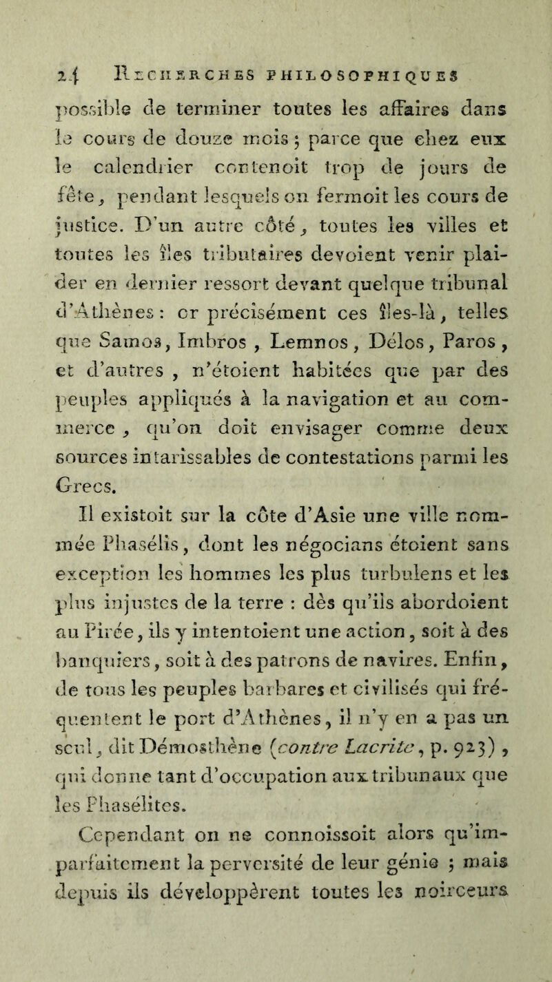possiljlG de terminer toutes les affaires dans le cours de douze mois ; parce que chez eux le calendrier contenoit trop de jours de fêre_, pendant lesquels on fermoit les cours de justice. D’un autre côté^ toutes les YÜles et toutes les îles tributaires dévoient venir plai- der en dernier ressort devant quelque tribunal d’Athènes: cr précisément ces îles-là^ telles que Samoâ, Imbros , Lemnos, Délos, Paros , et d’autres , n’étoient habitées que par des peuples appliqués à la navigation et au com- merce . ciu’on doit envisager comme deux -L O sources intarissables de contestations parmi les Grecs. Il existoit sur la côte d’Asie une ville nom- mée Phasélîs, dont les négocians étoient sans exception les hommes les plus turbulens et les plus injustes de la terre : dès qu’ils abordoient au Pirée, ils y intentoient une action, soit à des banquiers, soit à des patrons de navires. Enliii, de tous les peuples barbares et civilisés qui fré- quentent le port d’Athènes, il n’y en a pas un scul^ dit Démosthène [contre Lac rite ^ p. 923) , qui donne tant d’occupation aux tribunaux que les Fhasélites. Cependant on ne connoîssoit alors qu’im- parfaitement la perversité de leur génie , maïs depuis ils développèrent toutes les noirceurs
