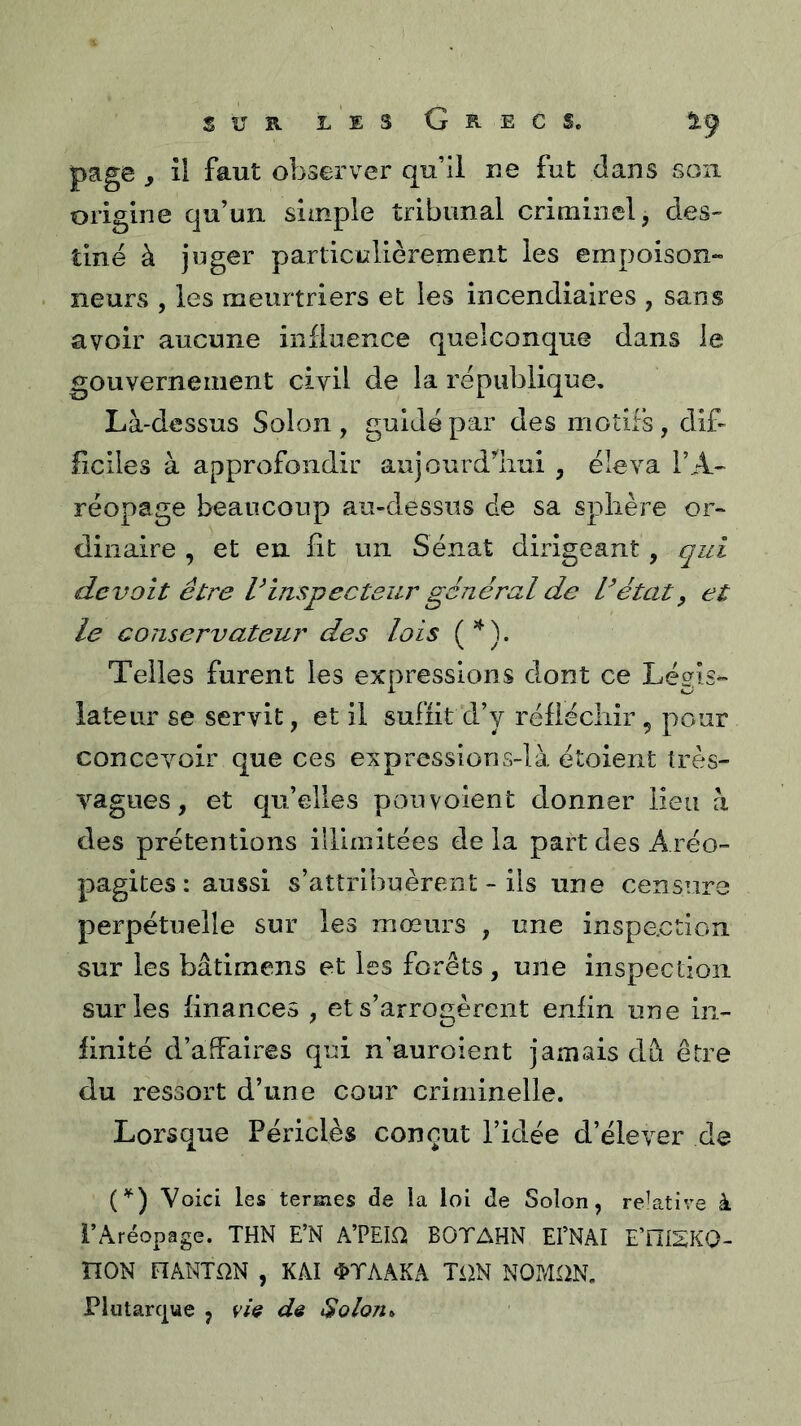 page y il faut observer qu’il ne fut dans sou origine qu’un simple tribunal criminel, des- tiné à juger particulièrement les empoison» neurs , les meurtriers et les incendiaires , sans avoir aucune influence quelconque dans le gouvernement civil de la république. Là-dessus Solon , guidé par des motifs, dif- ficiles à approfondir aujourd’'iiui , éleva l’A- réopage beaucoup au-dessus de sa sphère or« dinaire , et en fit un Sénat dirigeant, qui devait être Vinspecteur général de détat, et le conservateur des lois ('^). Telles furent les expressions dont ce Légis- lateur se servit, et il suffit d’y réfiécliir , pour concevoir que ces expressions-là étoient très- vagues , et qu’elles pouvolent donner lieu à des prétentions illimitées de la part des Aréo- pagites: aussi s’attribuèrent - ils une censure perpétuelle sur les mœurs , une inspection sur les bâtimens et les forêts , une inspection sur les finances , et s’arrogèrent enfin une in- finité d’affaires qui n’auroient jamais dfi être du ressort d’une cour criminelle. Lorsque Périclès conçut l’idée d’élever de (^) Voici les termes de la loi de Solon, relative à i’Aréopage. THN E’N A’PEIfli BOTAHN El’NAI E’niSKO- nON FÎÂNTQN , KAI 4>TAAKA TiiN NOP/IllN, riutarcjue , vU de $olon,.