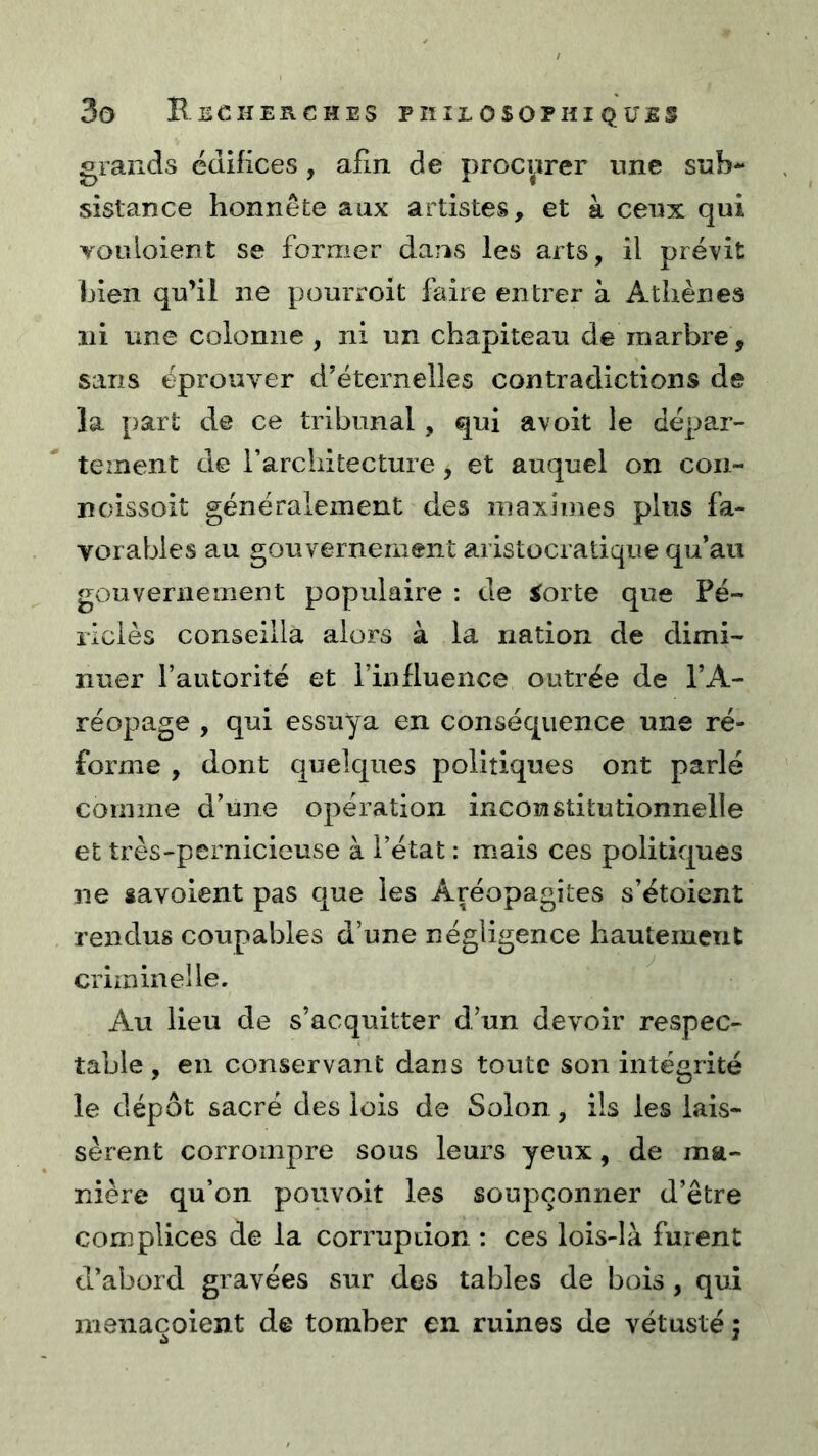 grands édifices, afin de procurer une sub- sistance honnête aux artistes, et à ceux qui Youloient se former dans les arts, il prévit bien qu’il ne pourroit faire entrer à Athènes ni une colonne, ni un chapiteau de marbre, sans éprouver d’éternelles contradictions de la part de ce tribunal, qui avoit le dépar- tement de l’architecture , et auquel on coii- noissoit généralement des maximes plus fa- vorables au gouvernement aristocratique qu’au gouvernement populaire : de iorte que Pé- riciès conseilla alors à la nation de dimi- nuer l’autorité et l’influence outrée de l’A- réopage , qui essuya en conséquence une ré- forme , dont quelques politiques ont parlé comme d’une opération inconstitutionnelle et très-pernicieuse à l’état : mais ces politiques ne savoient pas que les Aréopagites s’étoient rendus coupables d’une négligence hautement criminelle. Au lieu de s’acquitter d’un devoir respec- table, en conservant dans toute son intégrité le dépôt sacré des lois de Solon, ils les lais- sèrent corrompre sous leurs yeux, de ma- nière qu’on pouvoit les soupçonner d’être complices de la corruption : ces lois-là fuient d’abord gravées sur des tables de bois , qui menaçoient de tomber en ruines de vétusté j