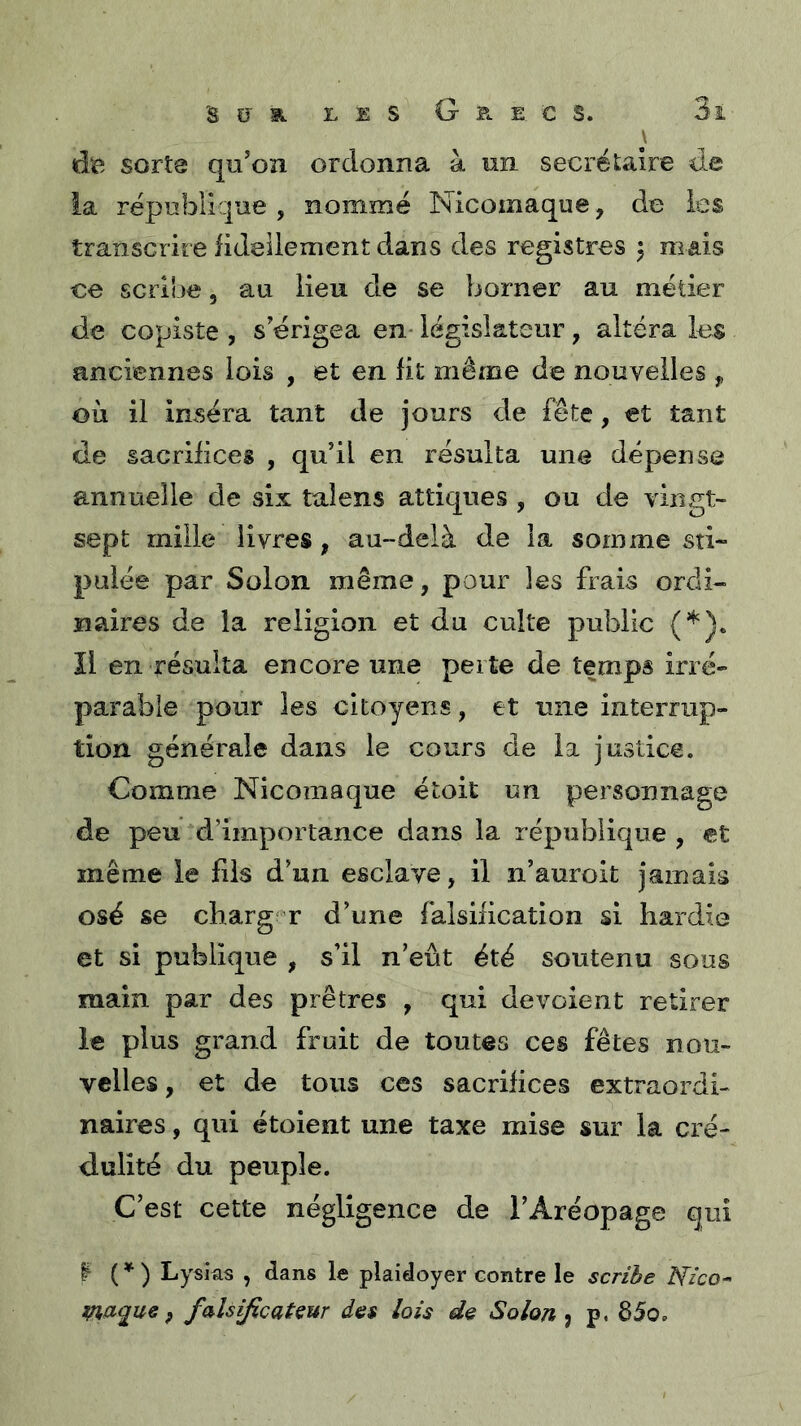 \ dïî sorte qu’on ordonna à un secrétaire de la république , nommé Nicomaque, de les transcrire lideilement dans des registres ^ niais ce scribe, au lieu de se borner au métier de copiste , s’érigea en* législateur, altéra les anciennes lois , et en lit même de nouvelles ^ où il inséra tant de jours de fête, et tant de sacrifices , qu’il en résulta une dépense annuelle de six talens attiques , ou de vingt- sept mille livres, au-delà de la somme sti- pulée par Solon même, pour les frais ordi- naires de la religion et du culte public (*). îl en résulta encore une perte de temps irré» parable pour les citoyens, et une interrup- tion générale dans le cours de la justice. Comme Nicomaque étoit un personnage de peu d’importance dans la république, et même le fds d’un esclave, il n’auroit jamais osé se charg' r d’une falsification si hardie et si publique , s’il n’eût été soutenu sous main par des prêtres , qui dévoient retirer le plus grand fruit de toutes ces fêtes nou- velles, et de tous ces sacrifices extraordi- naires , qui étoient une taxe mise sur la cré- dulité du peuple. C’est cette négligence de l’Aréopage qui I ( ^ ) Lysias , dans le plaidoyer contre le scribe Nico-' i^aque P falsificateur des lois de Solon j p. 85o,