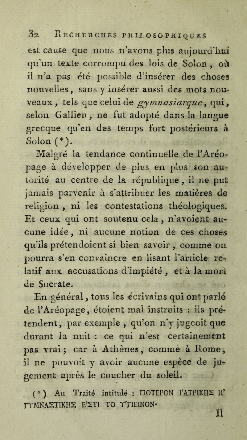 3^ rtECHERCîIES rilIEOSOPHÎQUES est cause que nous n’avons plus aujourd’hui qu’un texte corrompu des lois de Solon , où il n’a pas été possible d’insérer des choses nouvelles, sans y insérer aussi des mots nou- veaux, tels que celui de gymnasîarque^ qui, selon Gallien , ne fut adopté dans la langue grecque qu’en des temps fort postérieurs à Solon (*). Malgré la tendance continuelle de l’Aréo- page à développer de plus en plus son au- torité au centre de la république, il ne put jamais parvenir à s’attribuer les matières de religion , ni les contestations théologiques. Et ceux qui ont soutenu cela , n’avoiçnt au- cune idée, ni aucune notion de ces choses qu’ils prétendoient si bien savoir , comme on pourra s’en convaincre en lisant l’article re- latif aux accusations d'impiété , et à la inorl: de Socrate. En général, tous les écrivains qui ont parlé de l’Aréopage, étoient mal instruits : ils pré- tendent, par exemple , qu’on n'y jugeoit que durant la nuit : ce qui n’est certainement pas vrai 5 car à Athènes, comme à Home, il ne pou voit y avoir aucune espèce de ju- gement après le coucher du soleil. (*) Au Traité intitulé : nOTEPON PATPIKHS H* FTMNASTIKHS E’STI TO TTlElNON- II