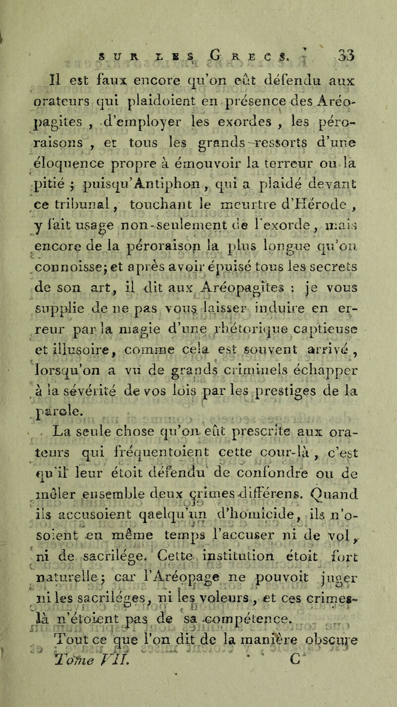 îl est faux encore qu’on eût défendu aux orateurs qui plaidoient en présence des Aréo- pagites , d’employer les exordes , les péro- raisons , et tous les grands-ressorts d’une éloquence propre à émouvoir la terreur ou la pitié ; puisqu’Antiphon, qui a plaidé devant ce tribunal, touchant le meurtre d’Hérode , y fait usage non-seulement de l'exorde , mais encore de la péroraison la plus longue qu’on .connoissej et après avoir épuisé tous les secrets de son art, il dit aux Aréopagites : je vous supplie de ne pas you§ laisser induire en er- reur par la magie d’une rhétorique captieuse et illusoire, comme cela est souvent arrivé , lorsqu’on a vu de grands criminels échapper à la sévérité de vos lois par les prestiges de la ^ parole. La seule chose qu’on eût prescrite aux ora- teurs qui fréquentoient cette cour-là , c’est qu’it leur étoit défendu de confondre ou de ^mêler ensemble deux primes difFérens. Quand ils accnsoient qaelqu’im d’homicide, ils n’o- soient en même temps l’accuser ni de vol, ni de sacrilège. Cette- institution étoit fort naturelle 5 car l’Aréopage ne pou voit juger ni les sacrilèges, ni îe| voleurs , et ces crimes- là n’étoLent pas de sa .compétence. _ . , Tout ce que l’on dit de la manière obscure TàTiie FIL ' ' C'' ' '
