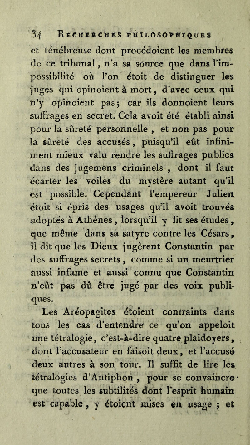 et ténébreuse dont procédoîent les membres de ce tribunal, n’a sa source que dans Tim- possibiîité où Pon étoit de distinguer les juges qui opinoient à mort, d’avec ceux qui n’y opinoient pas ; car ils donnoient leurs suffrages en secret. Cela avoit été établi ainsi pour la sûreté personnelle , et non pas pour la sûreté des accusés, puisqu’il eût infini- ment mieux valu rendre les suffrages publics dans des jugemens criminels , dont il faut écarter les voiles du mystère autant qu’il est possible. Cependant l’empereur Julien étoit si épris des usages qu’il avoit trouvés adoptés à Athènes, lorsqu’il y lit ses études , que même dans sa satyre contre les Césars, il dit que les Dieux jugèrent Constantin par des suffrages secrets , comme si un meurtrier aussi infâme et aussi connu que Constantin n’eût pas dû être jugé par des voix publi- ques. Les Aréopagites étoient contraints dans tous les cas d’entendre ce qu’on appeloit une tétralogie, c’est-à-dire quatre plaidoyers, dont l’accusateur en faisoit deux, et l’accusé deux autres à son tour. Il suffit de lire les, tétralogies d’Antiphoii , pour se convaincre que toutes les subtilités dont l’esprit humain est capable , y étoient mises en usage j et