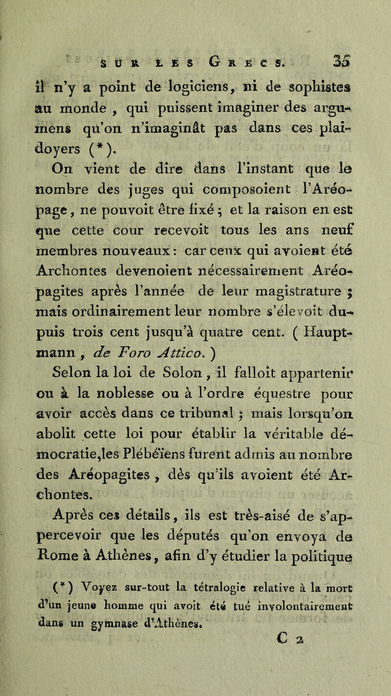 îl n’y a point de logiciens, ni de sophistes au monde , qui puissent imaginer des argu-^ mens qü’on n’imaginât pas dans ces plaî** doyers (*). On vient de dire dans l’instant que le nombre des juges qui composoient l’Aréo- page , ne pouvoir être fixé ; et la raison en est que cette cour recevoir tous les ans neuf membres nouveaux : car ceux qui avoient été Archontes devenoient nécessairement Aréo- pagites après l’année de leur magistrature ; mais ordinairement leur nombre s’élevoit du- puis trois cent jusqu’à quatre cent. ( Haupt- mann , de Foro Attîco. ) Selon la loi de Solon , il falloit appartenir ou à la noblesse ou à l’ordre équestre pour avoir accès dans ce tribunal 5 mais lorsqu’on, abolit cette loi pour établir la véritable dé- mocratie,les Plébéiens furent admis au nombre des Aréopagites , dès qu’ils avoient été Ar- chontes. Après ces détails, ils est très-aisé de s’ap- percevoir que les députés qu’on envoya de Rome à Athènes, afin d’y étudier la politique Voyez sur-tout la tétralogie relative à la mort d’un jeune homme qui avoit été tué involontairement dans un gymnase d’Athènes* C 2