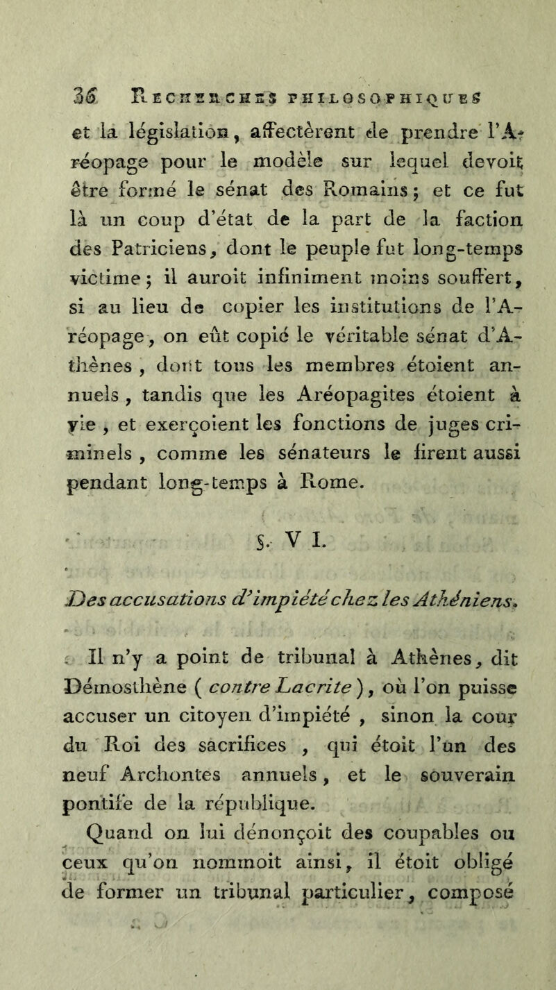 et ia législation, affectèrent tle prendre TA* réopage pour le modèle sur lequel devoit être formé le sénat des Pvomains ; et ce fut là un coup d’état de la part de la faction des Patriciens, dont le peuple fut long-temps victime 5 il auroit infiniment moins souffert, si au lieu de copier les institutions de l’A- réopage, on eût copié le véritable sénat d’A- thènes , dont tous les membres étoient an- nuels , tandis que les Aréopagites étoient à yie , et exerçoient les fonctions de juges cri- minels , comme les sénateurs le firent aussi pendant long-temps à Rome. S. V L Des accusations impiété chez les Athéniens» i II n'y a point de tribunal à Athènes, dit Déinostliène ( contre Lacrite ), où l’on puisse accuser un citoyen d’impiété , sinon la cour du ' Roi des sacrifices , qui étoit l’un des neuf Archontes annuels, et le souverain pontife de la république. Quand on lui dénonçoit des coupables ou ceux qu’on iiommoit ainsi, il étoit obligé de former un tribunal particulier, composé