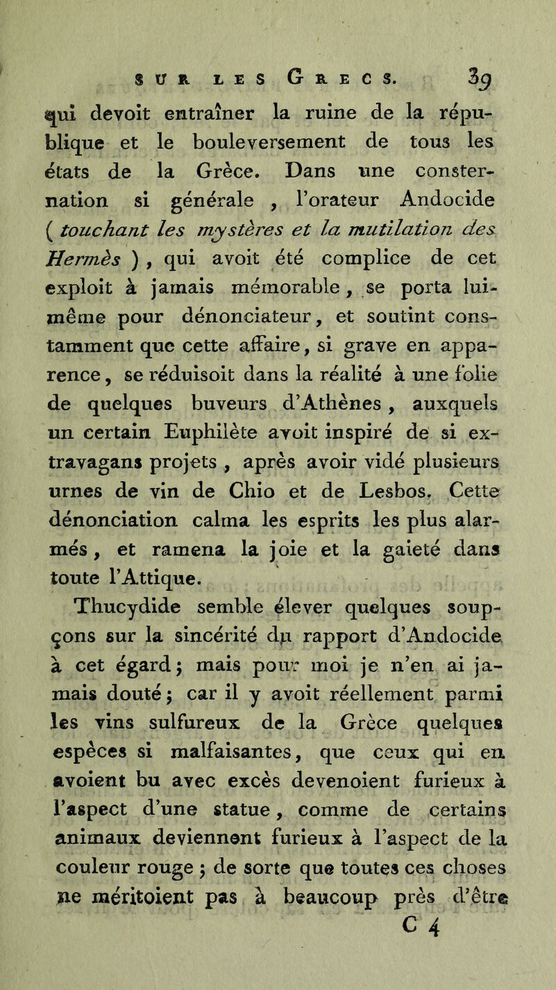 qui devoit entraîner la ruine de la répu- blique et le bouleversement de tous les états de la Grèce. Dans une conster- nation si générale , l’orateur Andocide ( touchant les mystères et la mutilation des Hermès ) , qui avoit été complice de cet exploit à jamais mémorable , se porta lui- même pour dénonciateur, et soutint cons- tamment que cette affaire, si grave en appa- rence , se réduisoit dans la réalité à une folie de quelques buveurs d’Athènes , auxquels un certain Euphilète avoit inspiré de si ex- travagans projets , après avoir vidé plusieurs urnes de vin de Chio et de Lesbos. Cette dénonciation calma les esprits les plus alar- més , et ramena la j oie et la gaieté dans toute l’Attique. Thucydide semble élever quelques soup- çons sur la sincérité d^ rapport d’Andocide à cet égard 5 mais pour moi je n’en ai ja- mais douté; car il y avoit réellement parmi les vins sulfureux de la Grèce quelques espèces si malfaisantes, que ceux qui en ftvoient bu avec excès devenoient furieux à l’aspect d’une statue, comme de certains animaux deviennent furieux à l’aspect de la couleur rouge ; de sorte que toutes ces choses ne méritoient pas à beaucoup près d’être C 4