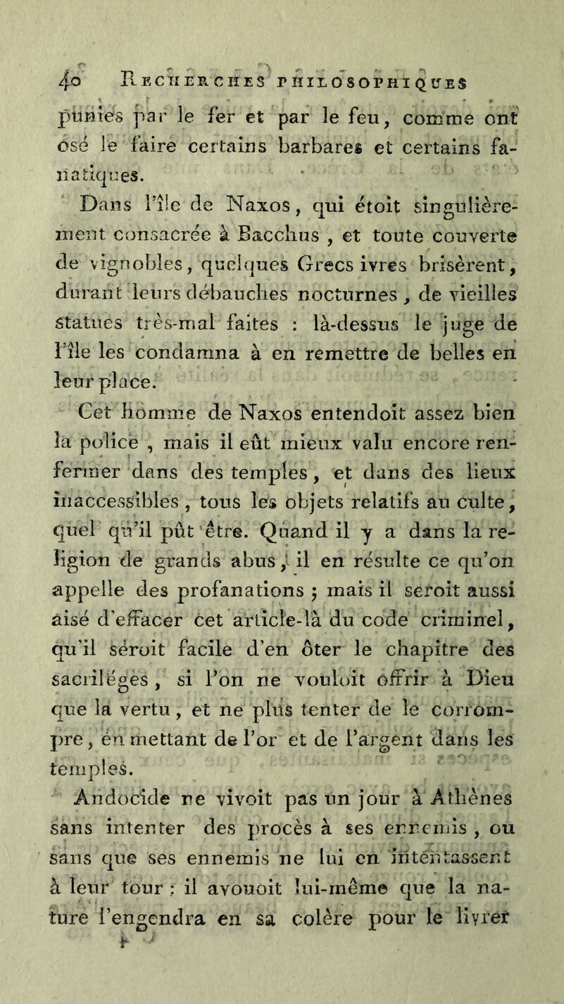 ptmies par le fer et par le feu, comme ont osé le faire certains barbares et certains fa- na tiques. Dans file de Naxos, qui ëtoit singulière- ment consacrée à Bacclius , et toute couverte de vignobles, quelques Grecs ivres brisèrent, durant leurs débauclies nocturnes, de vieilles statues très-mai faites : là-dessus le juge de i’îie les condamna à en remettre de belles en leur place. Cet homme de Naxos entendoit assez bien la police , mais il eût mieux valu encore ren- fermer dans des temples, et dans des lieux inaccessibles , tous les objets relatifs au culte, quel qù’il pût'être. Quand il y a dans la re- ligion de grands abus il en résulte ce qu’on appelle des profanations 5 mais il seroit aussi aisé d’efîacer cet arlicle-là du code criminel, qu’il seroit facile d’en ôter le chapitre des sacrilèges , si l’on ne vouluit offrir à Dieu que la vertu, et ne pliis tenter de le corrorn- })re, én mettant de l’or et de l’argent dans les temples. Ahdocide ne vivoit pas un jour à Athènes sans intenter des procès à ses ernciuis , ou sans que ses ennemis ne lui en intentassent à leur tour ; il avouoit lui-même que la na- ture l’engendra en sa colère pour le livrer