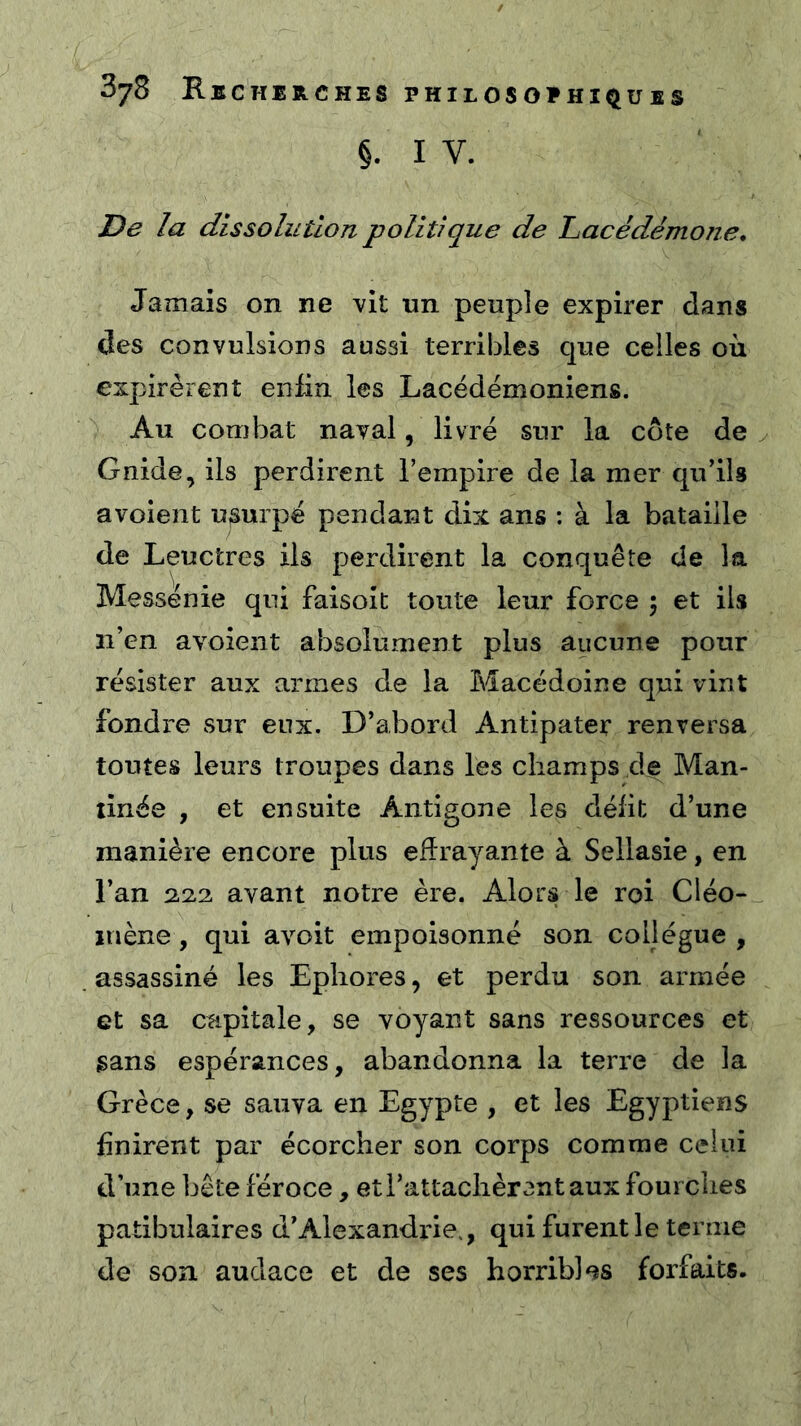 §. I V. De la dissolution politique de Lacédémone, Jamais on ne vit un peuple expirer dans des convulsions aussi terribles que celles où expirèrent enfin les Lacédémoniens. Au combat naval, livré sur la côte de y Gnide, ils perdirent l’empire de la mer qu’ils a voient usurpé pendant dix ans : à la bataille de Leuctres ils perdirent la conquête de la Messénie qui faisoît toute leur force ; et ils n’en avoient absolument plus aucune pour résister aux armes de la Macédoine qui vint fondre sur eux. D’abord Antipater renversa toutes leurs troupes dans les champs de Man- tinée , et ensuite Antigone les délit d’une manière encore plus effrayante à Sellasie, en l’an 2,22 avant notre ère. Alors le roi Cléo- mène, qui avoit empoisonné son collègue , . assassiné les Epliores, et perdu son armée et sa capitale, se voyant sans ressources et sans espérances, abandonna la terre de la Grèce, se sauva en Egypte , et les Egyptiens finirent par écorcher son corps comme celui d’une bête féroce, et l’attachèrent aux fourches patibulaires d’Alexandrie., qui furent le ternie de son audace et de ses horribles forfaits.