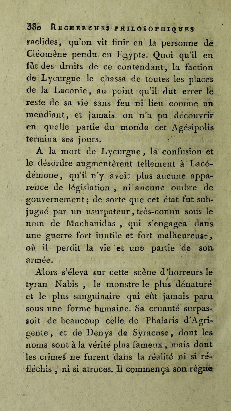 raclides, qu’on vit finir en la personne de Cleomène pendu en Egypte. Quoi qu’il en fût des droits de ce contendant, la faction de Lycurgue le chassa de toutes les places de la Laconie, au point qu’il dut errer lé reste de sa vie sans feu ni lieu Gomme un mendiant, et jamais on n’a pu découvrir en quelle partie du monde cet Agésipolis termina ses jours. A la mort de Lycurgue, la confusion et le désordre augmentèrent tellement à Lacé- démone, qu’il n’y avoit plus aucune appa- rence de législation , ni aucune ombre de gouvernement; de sorte que cet état fut sub- jugué par un usurpateur, très-connu sous le nom de Machanidas , qui s’engagea dans une guerre fort inutile et fort malheureuse > où il perdit la vie ‘et une partie de son armée. Alors s’éleva sur cette scène d^horreurs le tyran Nabis , le monstre le plus dénaturé et le plus sanguinaire qui eût jamais paru sous une forme humaine. Sa cruauté surpas- soit de beaucoup celle de Phalaris d’Agri- gente, et de Denys de Syracuse, dont les noms sont à la vérité plus fameux, mais dont les crimes ne furent dans la réalité ni si ré- fléchis , ni si atroces. Il commença son règne