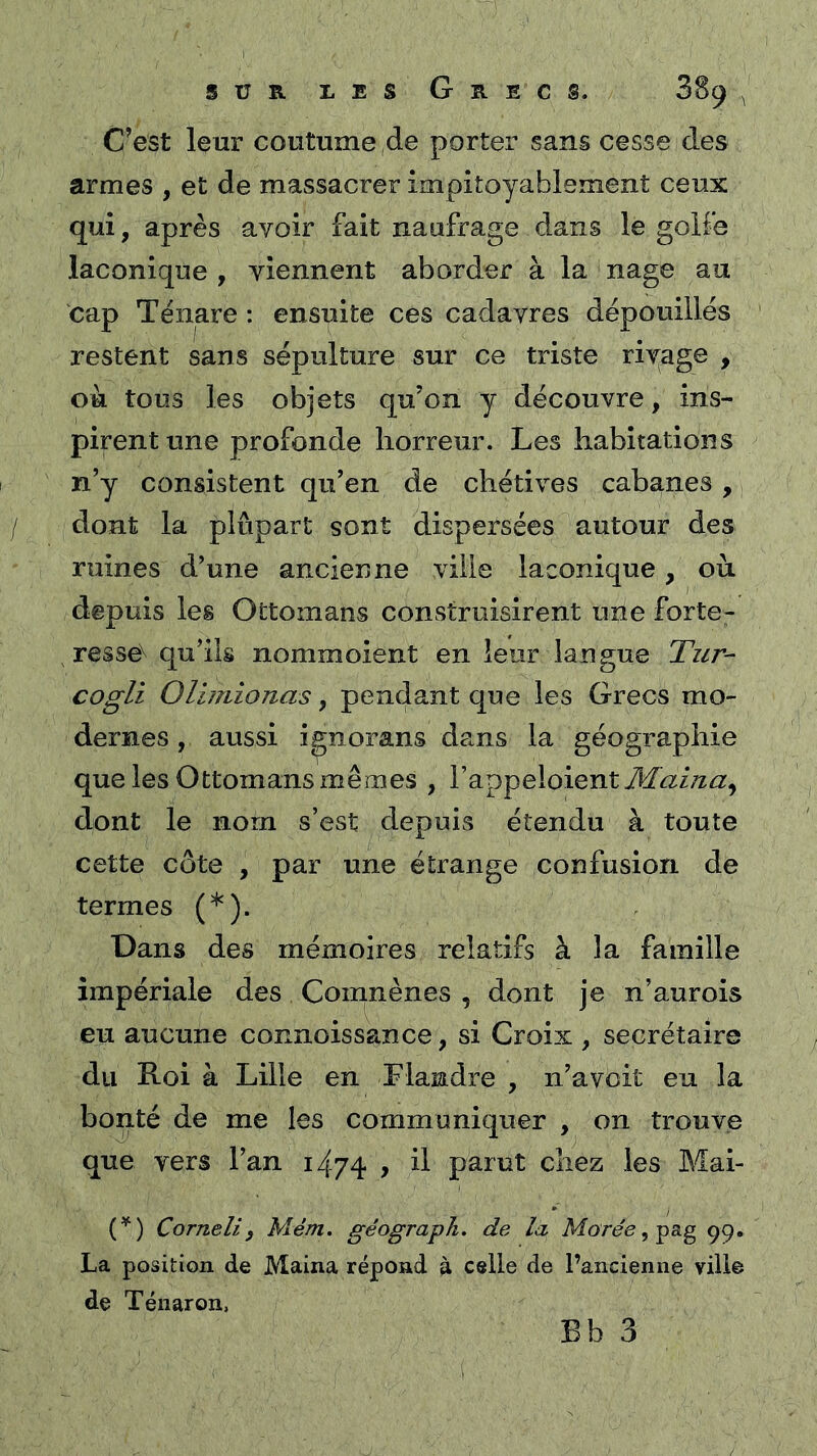 C’est leur coutume ,porter sans cesse des armes , et de massacrer impitoyablement ceux qui, après avoir fait naufrage dans le golfe laconique, viennent aborder à la'nage au cap Ténare ; ensuite ces cadavres dépouillés restent sans sépulture sur ce triste rivage , ou tous les objets qu’on y découvre, ins- pirent une profonde horreur. Les habitations n’y consistent qu’en de chétives cabanes, / dont la plupart sont dispersées autour des ruines d’une ancienne ville laconique, où depuis les Ottomans construisirent une forte- resse^ qu’ils nommoient en leur langue Tiir- cogli Olimionas, pendant que les Grecs mo- dernes , aussi ignorans dans la géographie que les Ottomans mêmes , Vappelaient Æai/ia^ dont le nom s’est depuis étendu à toute cette côte , par une étrange confusion de termes (*). Dans des mémoires relatifs à la famille impériale des Comnènes , dont je n’aurois eu aucune connoissance, si Croix , secrétaire du Roi à Lille en Flandre , n’avoit eu la bonté de me les communiquer , on trouve que vers l’an 1474 > ü parut chez les Mai- (^) Corneli3 Mém. géograph. de là Marée, fs.g ^9. La position de Maina répond ^ celle de l’ancienne viilê de Ténaron,