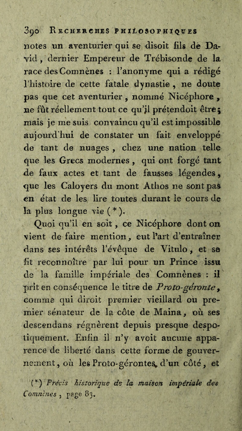 notes tin aventurier qui se disoit fils de Da- vid , dernier Empereur de Trébisonde de la race des Comnènes ; l’anonyme qui a rédigé riiistoire de cette fatale dynastie , ne doute pas que cet aventurier, nommé Nicéphore , ne fût réellement tout ce qu’jl prétendoit êtrej mais je me suis convaincu qu’il est impossible aujourd'hui de constater un fait enveloppé de tant de nuages , chez une nation telle que les Grecs modernes , qui ont forgé tant de faux actes et tant de fausses légendes, que les Caloyers du mont Athos ne sont pas en état de les lire toutes durant le cours de la plus longue vie ( * ). Quoi qu’il en soit, ce Nicéphore dont on vient dé faire mention, eut l’art d’entraîner dans ses intérêts l’évêque de Vitulo, et se fit reconnoîîre par lui pour un Prince issu de la famille impériale des Comnènes : il prit en conséquence le titre de Troto-géronte ^ comme qui diroit premier vieillard ou pre- mier sénateur de la côte de Maina, où ses deseendans régnèrent depuis presque despo- tiquement. Enfin il n’y a voit aucune appa- rence de liberté dans cette forme de gouver- nement , où les ProtO'gérontes» d’un côté, et F réels historique de la maison impériale des Commues , 83,