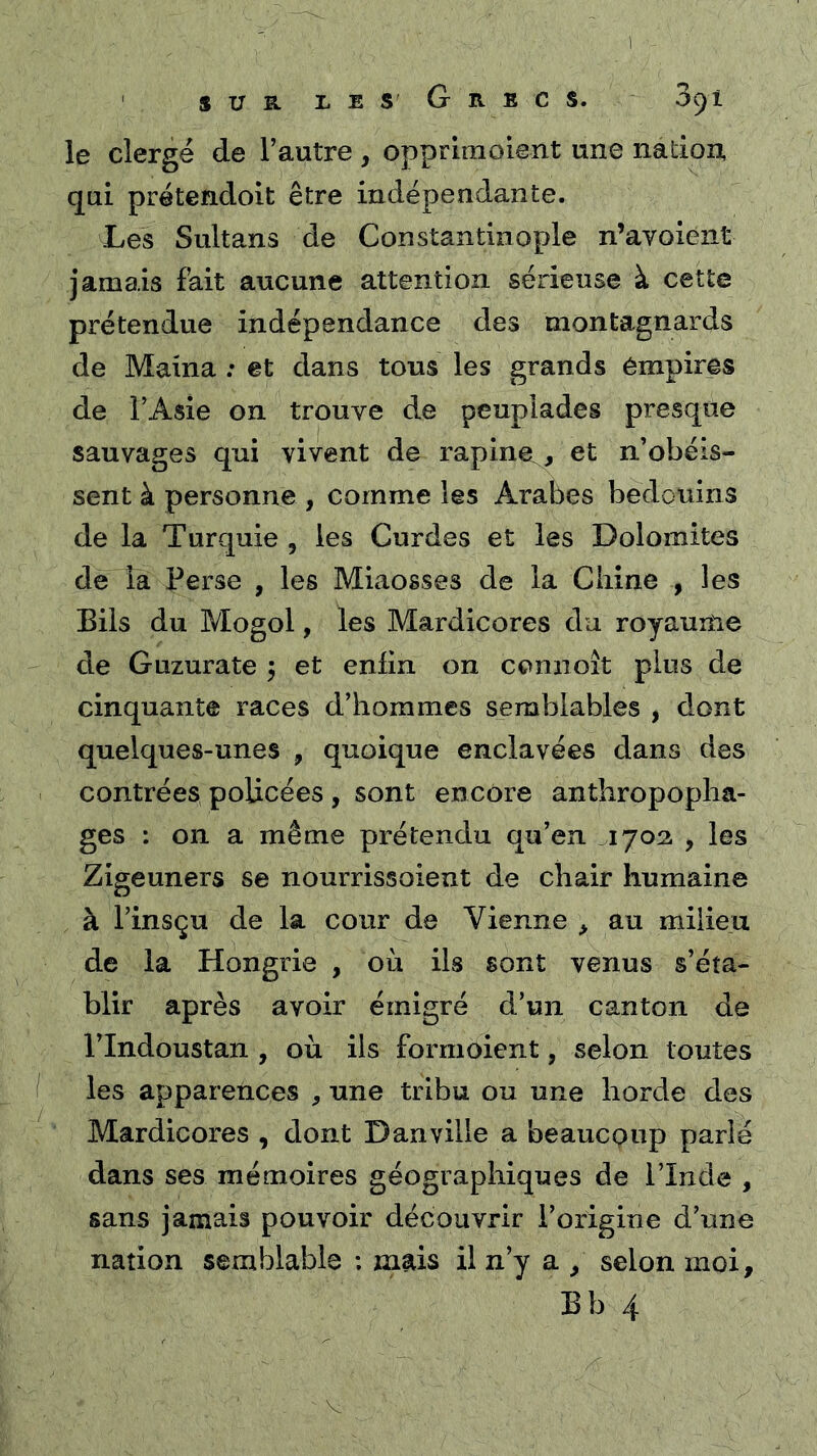 ' SUE. LEs GrECS. 3c)1 le clergé de l’autre , oppriraoient une nation qui prétendoit être indépendante. Les Sultans de Constantinople n’avoient jamais fkit aucune attention sérieuse à cette prétendue indépendance des montagnards de Maina : et dans tous les grands empires de l’Asie on trouve de peuplades presque sauvages qui vivent de rapinet, et n’obéis- sent à personne , comme les Arabes bédouins de la Turquie , les Curdes et les Dolomites de la Perse , les Miaosses de la Ciiine , les Biis du Mogol, les Mardicores du royaume de Guzurate ÿ et enfin on cennoît plus de cinquante races d’hommes semblables , dont quelques-unes , quoique enclavées dans des contrées policées , sont encore anthropopha- ges : on a même prétendu qu’en 1703 , les Zigeuners se nourrissoient de chair humaine à l’insçu de la cour de Vienne ^ au milieu de la Hongrie , où ils sont venus s’éta- blir après avoir émigré d’un canton de rindoustan , où ils formoient, selon toutes les apparences , une tribu ou une horde des Mardicores , dont Dan ville a beaucoup parlé dans ses mémoires géographiques de l’Inde , sans jamais pouvoir découvrir l’origine d’une nation semblable ; mais il n’y a ^ selon moi,